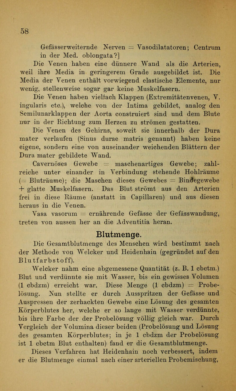 Gefässerweiternde Nerven = Vasodilatatoren; Centrum in der Med. oblongata?] Die Venen haben eine dünnere Wand als die Arterien, weil ihre Media in geringerem Grade ausgebildet ist. Die Media der Venen enthält vorwiegend elastische Elemente, nur wenig, stellenweise sogar gar keine Muskelfasern. Die Venen haben vielfach Klappen (Extremitätenvenen, V. ingularis etc.), welche von der Intima gebildet, analog den Semilunarklappen der Aorta construiert sind und dem Blute nur in der Richtung zum Herzen zu strömen gestatten. Die Venen des Gehirns, soweit sie innerhalb der Dura mater verlaufen (Sinus durae matris genannt) haben keine eigene, sondern eine von auseinander weichenden Blättern der Dura mater gebildete Wand. Cavernöses Gewebe — maschenartiges Gewebe; zahl- reiche unter einander in Verbindung stehende Hohlräume (= Bluträume); die Maschen dieses Gewebes = Bindegewebe + glatte Muskelfasern. Das Blut strömt aus den Arterien frei in diese Räume (anstatt in Capillaren) und aus diesen heraus in die Venen. Vasa vasorum = ernährende Gefässe der Gefässwandung, treten von aussen her an die Adventitia heran. Blutmenge. Die Gesamtblutmenge des Menschen wird bestimmt nach der Methode von AVelcker und Heidenhain (gegründet auf den Blutfarbstoff). Welcker nahm eine abgemessene Quantität (z. B. 1 cbctm.) Blut und verdünnte sie mit Wasser, bis ein gewisses Volumen (1 cbdzm) erreicht war. Diese Menge (1 cbdzm) = Probe- lösung. Nun stellte er durch Ausspritzen der Gefässe und Auspressen der zerhackten Gewebe eine Lösung des gesamten Körperblutes her, welche er so lange mit Wasser verdünnte, bis ihre Farbe der der Probelösung völlig gleich war. Durch Vergleich der Volumina dieser beiden (Probelösung und Lösung des gesamten Körperblutes; in je 1 cbdzm der Probelösung ist 1 cbctm Blut enthalten) fand er die Gesamtblutmenge. Dieses Verfahren hat Heidenhain noch verbessert, indem er die Blutmenge einmal nach einer arteriellen Probemischung,