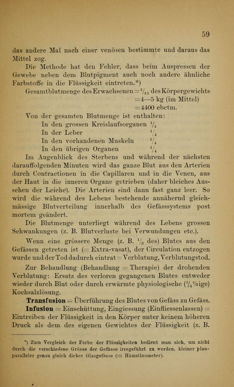 das andere Mal nach einer venösen bestimmte und daraus das Mittel zog. Die Methode hat den Fehler, dass beim Auspressen der Gewebe neben dem Blutpigmeut auch noch andere ähnliche Farbstoffe in die Flüssigkeit eintreten.*) Gesanitblutmeuge des Erwachsenen := Vi 3 des Körpergewichts =4—5 kg (im Mittel) = 4400 cbctm. Von der gesamten Blutmenge ist enthalten: In den grossen Kreislaufsorganen V4 In der Leber V4 In den vorhandenen Muskeln Y^ In den übrigen Organen V^ Im Augenblick des Sterbens und während der nächsten darauffolgenden Minuten wird das ganze Blut aus den Arterien durch Contractionen in die Capillaren und in die Yenen, aus der Haut in die inneren Organe getrieben (daher bleiches Aus- sehen der Leiche). Die Arterien sind dann fast ganz leer. So wird die während des Lebens bestehende annähernd gleich- massige Blutverteilung innerhalb des Gefässsystems post mortem geändert. Die Blutmeno-e unterliegt während des Lebens grossen Schwankungen (z. B. Blutverluste bei Verwundungen etc.). Wenn eine grössere Menge (z. B. Vs des) Blutes aus den Gefässen getreten ist (= Extra-vasat), der Circulation entzogen wurde und der Tod dadurch eintrat = Yerblutung, Yerblutungstod. Zur Behandlung (Behandlung — Therapie) der drohenden Yerblutung: Ersatz des verloren gegangenen Blutes entweder wieder durch Blut oder durch erwärmte physiologische (■y4%ige) Kochsalzlösung. Transfusioji — Überführung des Blutes von Gefäss zu Gefäss. Infusioii = Einschüttung, Eingiessung (Einfliessenlassen) = Eintreiben der Flüssigkeit in den Körper unter keinem höheren Druck als dem des eigenen Gewichtes der Flüssigkeit (z. B. *) Zum Vergleich der Farbe der Flüssigkeiten bedient man sich, iiin nicht durch die verschiedene Grösse der Gefässe irregeführt zu werden, kleiner plan- paralleler genau gleich dicker Glasgefasse (=: HämatiQometer).