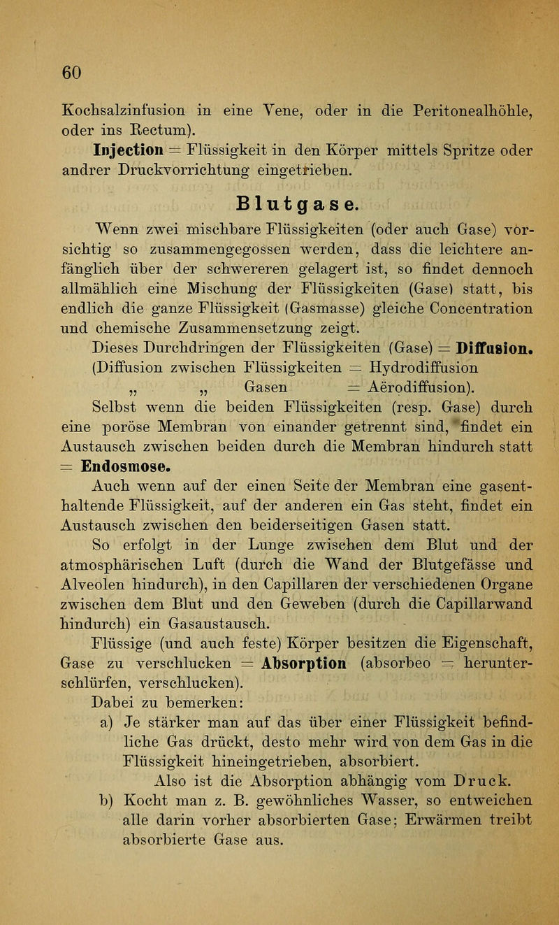 Kochsalzinfusion in eine Vene, oder in die Peritonealhölile, oder ins Rectum). Injection = Flüssigkeit in den Körper mittels Spritze oder andrer Druckvorriclitung eingetrieben. Blutgase. Wenn zwei mischbare Flüssigkeiten (oder auch Gase) vor- sichtig so zusammengegossen werden, dass die leichtere an- fänglich über der schwereren gelagert ist, so findet dennoch allmählich eine Mischung der Flüssigkeiten (Gase) statt, bis endlich die ganze Flüssigkeit (Gasmasse) gleiche Concentration und chemische Zusammensetzung zeigt. Dieses Durchdringen der Flüssigkeiten (Gase) = Biffasion« (Diffusion zwischen Flüssigkeiten = Hydrodiffusion „ „ Gasen — Aerodiffusion). Selbst wenn die beiden Flüssigkeiten (resp. Gase) durch eine poröse Membran von einander getrennt sind, findet ein Austausch zwischen beiden durch die Membran hindurch statt = Endosmose. Auch wenn auf der einen Seite der Membran eine gasent- haltende Flüssigkeit, auf der anderen ein Gas steht, findet ein Austausch zwischen den beiderseitigen Gasen statt. So erfolgt in der Lunge zwischen dem Blut und der atmosphärischen Luft (durch die Wand der Blutgefässe und Alveolen hindurch), in den Capillaren der verschiedenen Organe zwischen dem Blut und den Geweben (durch die Capillarwand hindurch) ein Gasaustausch. Flüssige (und auch feste) Körper besitzen die Eigenschaft, Gase zu verschlucken = Absorption (absorbeo - herunter- schlürfen, verschlucken). Dabei zu bemerken: a) Je stärker man auf das über einer Flüssigkeit befind- liche Gas drückt, desto mehr wird von dem Gas in die Flüssigkeit hineingetrieben, absorbiert. Also ist die Absorption abhängig vom Druck. b) Kocht man z. B. gewöhnliches Wasser, so entweichen alle darin vorher absorbierten Gase; Erwärmen treibt absorbierte Gase aus.