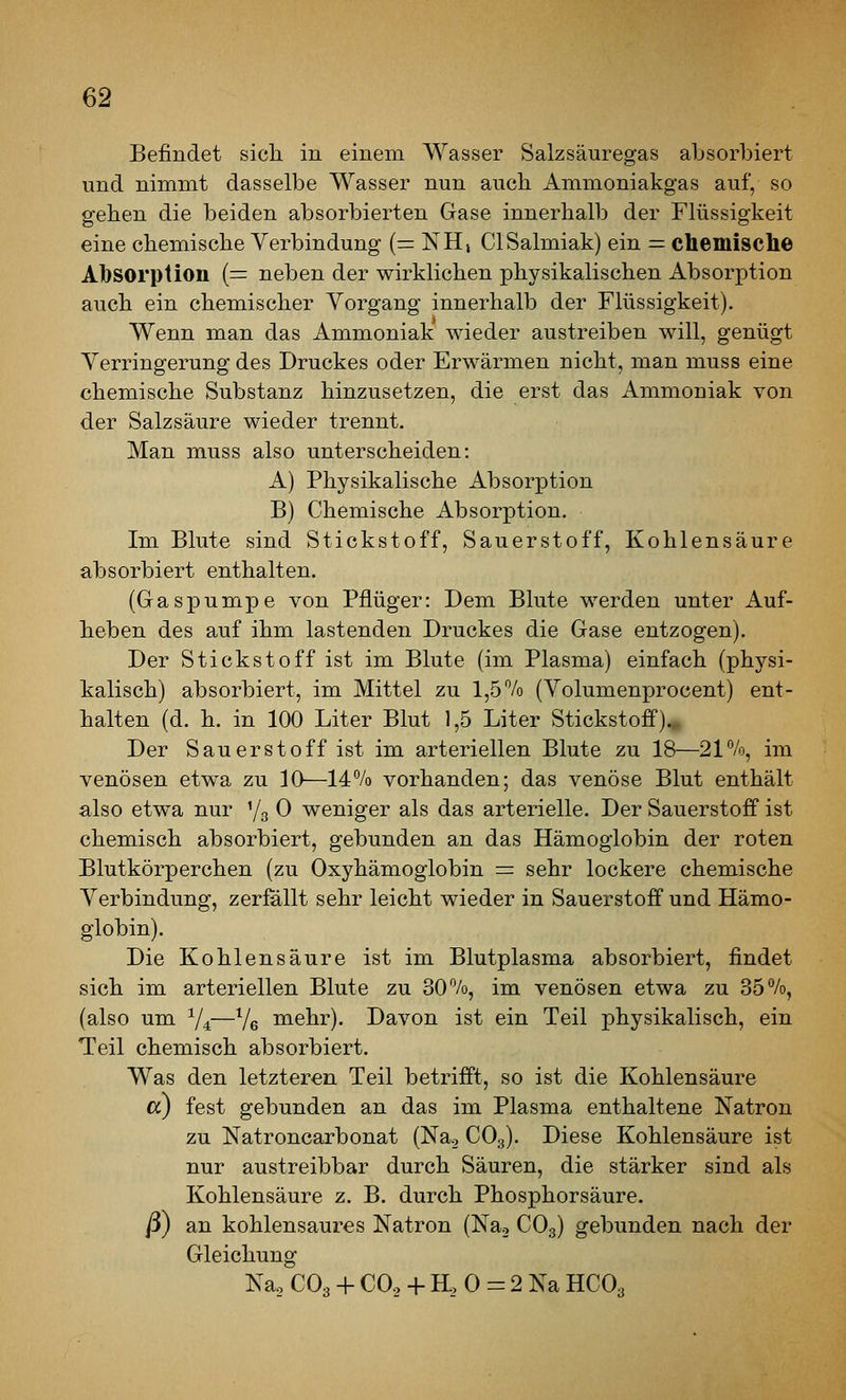 Befindet sich in einem Wasser Salzsäuregas absorbiert und nimmt dasselbe Wasser nun auch Ammoniakgas auf, so gehen die beiden absorbierten Gase innerhalb der Flüssigkeit eine chemische Verbindung (= NH, ClSalmiak) ein = ctaemisclie Absorption (= neben der wirklichen physikalischen Absorption auch ein chemischer Vorgang innerhalb der Flüssigkeit). Wenn man das Ammoniak wieder austreiben will, genügt Verringerung des Druckes oder Erwärmen nicht, man muss eine chemische Substanz hinzusetzen, die erst das Ammoniak von der Salzsäure wieder trennt. Man muss also unterscheiden: A) Physikalische Absorption B) Chemische Absorption. Im Blute sind Stickstoff, Sauerstoff, Kohlensäure absorbiert enthalten. (Gaspumpe von Pflüger: Dem Blute werden unter Auf- heben des auf ihm lastenden Druckes die Gase entzogen). Der Stickstoff ist im Blute (im Plasma) einfach (physi- kalisch) absorbiert, im Mittel zu 1,5% (Volumenprocent) ent- halten (d. h. in 100 Liter Blut 1,5 Liter Stickstoff)., Der Sauerstoff ist im arteriellen Blute zu 18—21%, im venösen etwa zu 10—14% vorhanden; das venöse Blut enthält also etwa nur '/g 0 weniger als das arterielle. Der Sauerstoff ist chemisch absorbiert, gebunden an das Hämoglobin der roten Blutkörperchen (zu Oxyhämoglobin = sehr lockere chemische Verbindung, zerfallt sehr leicht wieder in Sauerstoff und Hämo- globin). Die Kohlensäure ist im Blutplasma absorbiert, findet sich im arteriellen Blute zu 30%, im venösen etwa zu 35%, (also um V4—Ve mehr). Davon ist ein Teil physikalisch, ein Teil chemisch absorbiert. Was den letzteren Teil betrifft, so ist die Kohlensäure cc) fest gebunden an das im Plasma enthaltene Natron zu Natroncarbonat (Nag CO3). Diese Kohlensäure ist nur austreibbar durch Säuren, die stärker sind als Kohlensäure z. B. durch Phosphorsäure. ß) an kohlensaures Natron (Nag CO3) gebunden nach der Gleichung Na, CO3 -j- CO2 -1- H, 0 = 2 Na HCO3