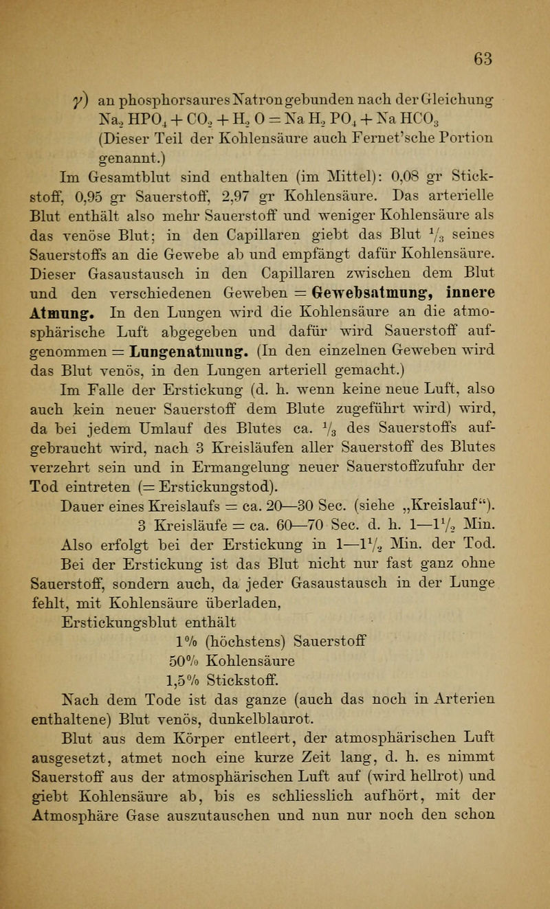 y) an phosphorsaures Natron gebunden nach der Gleichung Na, HPO, + CO, + H, 0 = Na H, PO, + Na HCO3 (Dieser Teil der Kohlensäure auch Fernet'sche Portion genannt.) Im Gesamtblut sind enthalten (im Mittel): 0,08 gr Stick- stoff, 0,95 gr Sauerstoff, 2,97 gr Kohlensäure. Das arterielle Blut enthält also mehr Sauerstoff und weniger Kohlensäure als das venöse Blut; in den Capillaren giebt das Blut V:? seines Sauerstoffs an die Gewebe ab und empfängt dafür Kohlensäure. Dieser Gasaustausch in den Capillaren zwischen dem Blut und den verschiedenen Geweben = Gewebs.itmung', innere Atmnng. In den Lungen wird die Kohlensäure an die atmo- sphärische Luft abgegeben und dafür wird Sauerstoff auf- genommen = Lungenatmung. (In den einzelnen Geweben wird das Blut venös, in den Lungen arteriell gemacht.) Im Falle der Erstickung (d. h. wenn keine neue Luft, also auch kein neuer Sauerstoff dem Blute zugeführt wird) wird, da bei jedem Umlauf des Blutes ca. V3 des Sauerstoffs auf- gebraucht wird, nach 3 Kreisläufen aller Sauerstoff des Blutes verzehrt sein und in Ermangelung neuer Sauerstoffzufuhr der Tod eintreten (= Erstickungstod). Dauer eines Kreislaufs r: ca. 20—30 See. (siehe „Kreislauf). 3 Kreisläufe = ca. 60—70 See. d. h. 1—IV-, ^ün. Also erfolgt bei der Erstickung in 1—lV-2 Min. der Tod. Bei der Erstickung ist das Blut nicht nur fast ganz ohne Sauerstoff, sondern auch, da jeder Gasaustausch in der Lunge fehlt, mit Kohlensäure überladen, Erstickungsblut enthält V/o (höchstens) Sauerstoff 50% Kohlensäure 1,5% Stickstoff. Nach dem Tode ist das ganze (auch das noch in Arterien enthaltene) Blut venös, dunkelblaurot. Blut aus dem Körper entleert, der atmosphärischen Luft ausgesetzt, atmet noch eine kurze Zeit lang, d. h. es nimmt Sauerstoff aus der atmosphärischen Luft auf (wird hellrot) und giebt Kohlensäure ab, bis es schliesslich aufhört, mit der Atmosphäre Gase auszutauschen und nun nur noch den schon