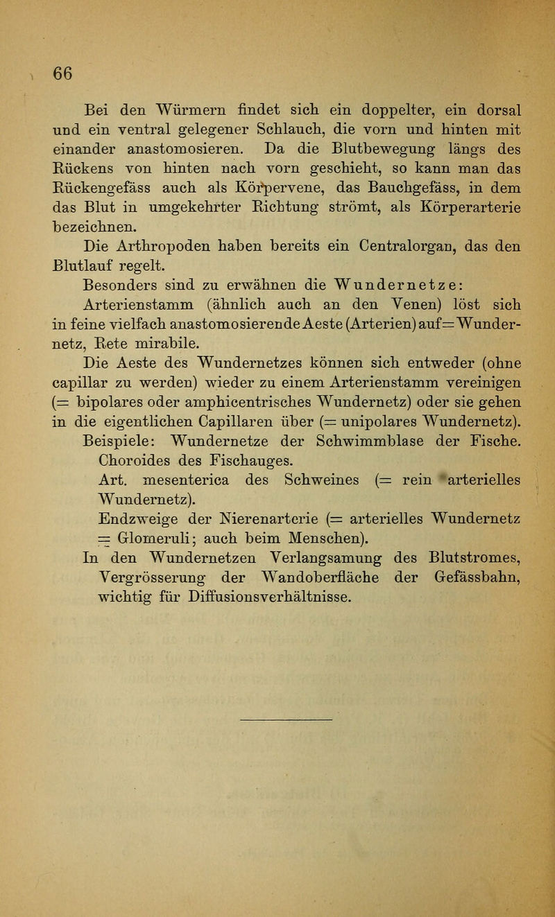 Bei den Würmern findet sich ein doppelter, ein dorsal und ein ventral gelegener Schlauch, die vorn und hinten mit einander anastomosieren. Da die Blutbewegung längs des Rückens von hinten nach vorn geschieht, so kann man das Rückengefäss auch als Köi*pervene, das Bauchgefäss, in dem das Blut in umgekehrter Richtung strömt, als Körperarterie bezeichnen. Die Arthropoden haben bereits ein Centralorgan, das den Blutlauf regelt. Besonders sind zu erwähnen die Wundernetze: Arterienstamm (ähnlich auch an den Yenen) löst sich in feine vielfach anastomosierendeAeste (Arterien) auf= Wunder- netz, Rete mirabile. Die Aeste des Wundernetzes können sich entweder (ohne capillar zu werden) wieder zu einem Arterienstamm vereinigen [=: bipolares oder amphicentrisches Wundernetz) oder sie gehen in die eigentlichen Capillaren über (= unipolares Wundernetz). Beispiele: Wundernetze der Schwimmblase der Fische. Choroides des Fischauges. Art. mesenterica des Schweines {= rein arterielles Wundernetz). Endzweige der Nierenarterie (= arterielles Wundernetz == Glomeruli; auch beim Menschen). In den Wundernetzen Verlangsamung des Blutstromes, Vergrösserung der Wandoberfläche der Gefässbahn, wichtisT für Diffusionsverhältnisse.