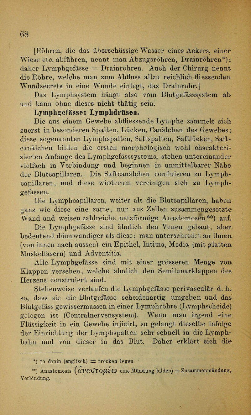 [Ptöbren, die das überschüssige Wasser eines Ackers, einer Wiese etc. abführen, nennt man Abzugsröhren, Drainröhren*); daher Lympligefässe = Drainröhren. Auch der Chirurg nennt die Röhre, welche man zum Abfluss allzu reichlich fliessenden Wundsecrets in eine Wunde einlegt, das Drainrohr.] Das Lymphsystem hängt also vom Blutgefässsystem ab und kann ohne dieses nicht thätig sein. Lymplij?efä9se; LympMrüsen, Die aus einem Gewebe abfliessende Lymphe sammelt sich zuerst in besonderen Spalten, Lücken, Canälchen des Gewebes; diese sogenannten Lymphspalten, Saftspalten, Saftlücken, Saft- canälchen bilden die ersten morphologisch wohl charakteri- sierten Anfänge des Lymphgefässsystems, stehen untereinander vielfach in Verbindung und beginnen in unmittelbarer Nähe der Blutcapillaren. Die Saftcanälchen confiuieren zu Lymph- capillaren, und diese wiederum vereinigen sich zu Lymph- gefässen. Die Lymphcapillaren, weiter als die Blutcapillaren, haben ganz wie diese eine zarte, nur aus Zellen zusammengesetzte Wand und weisen zahlreiche netzförmige Anastomosen**) auf. Die Lymphgefässe sind ähnlich den Venen gebaut, aber bedeutend dünnwandiger als diese; man unterscheidet an ihnea (von innen nach aussen) ein Epithel, Intima, Media (mit glatten Muskelfasern) und Adventitia. Alle Lymphgefässe sind mit einer grösseren Menge von. Klappen versehen, welche ähnlich den Semilunarklappen des Herzens construiert sind. Stellenweise verlaufen die Lymphgefässe perivasculär d. h. so, dass sie die Blutgefässe scheidenartig umgeben und da& Blutgefäss gewissermassen in einer Lymphröhre (Lymphscheide) gelegen ist (Centralnervensystem). Wenn man irgend eine Flüssigkeit in ein Gewebe injicirt, so gelangt dieselbe infolge der Einrichtung der Lymphspalten sehr schnell in die Lymph- bahn und von dieser in das Blut. Daher erklärt sich die- ') to drain (englisch) =: trocken legen. *) Anaatomosis (^aV(z6t0^8C3 eine Mündung tilden) = Zusammenmündang^ Verbindung.