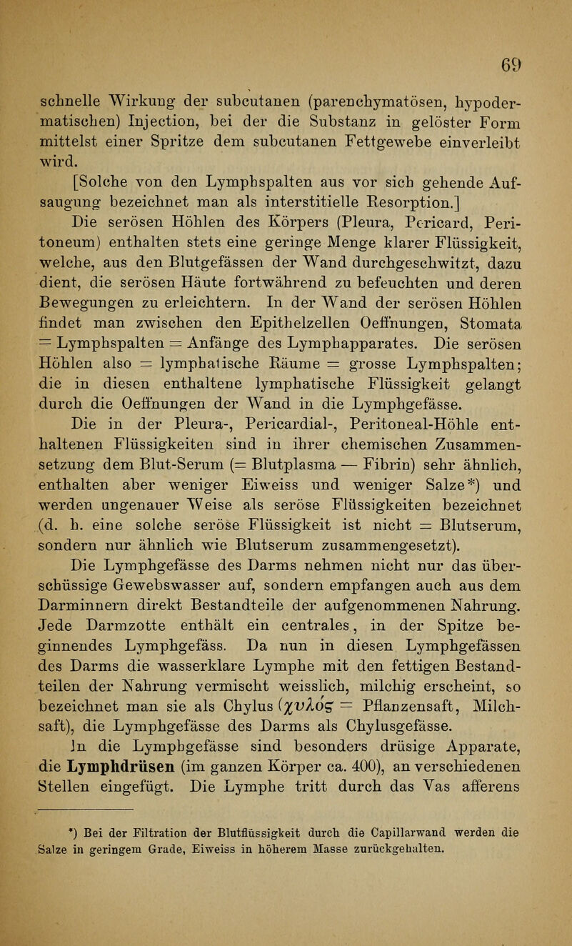 schnelle Wirkung der subcutanen (parenchymatösen, hypoder- matischen) Injection, bei der die Substanz in gelöster Form mittelst einer Spritze dem subcutanen Fettgewebe einverleibt wird. [Solche von den Lymphspalten aus vor sich gehende Auf- saugung bezeichnet man als interstitielle Resorption.] Die serösen Höhlen des Körpers (Pleura, Pericard, Peri- toneum) enthalten stets eine geringe Menge klarer Flüssigkeit, welche, aus den Blutgefässen der Wand durchgeschwitzt, dazu dient, die serösen Häute fortwährend zu befeuchten und deren Bewegungen zu erleichtern. In der Wand der serösen Höhlen findet man zwischen den Epithelzellen Oeönungen, Stomata = Lymphspalten = Anfänge des Lymphapparates. Die serösen Höhlen also = lymphatische Räume = grosse Lymphspalten; die in diesen enthaltene lymphatische Flüssigkeit gelangt durch die Oeffnungen der Wand in die Lymphgefässe. Die in der Pleura-, Pericardial-, Peritoneal-Höhle ent- haltenen Flüssigkeiten sind in ihrer chemischen Zusammen- setzung dem Blut-Serum (= Blutplasma — Fibrin) sehr ähnlich, enthalten aber weniger Eiweiss und weniger Salze*) und werden ungenauer Weise als seröse Flüssigkeiten bezeichnet (d. h. eine solche seröse Flüssigkeit ist nicht = Blutserum, sondern nur ähnlich wie Blutserum zusammengesetzt). Die Lymphgefässe des Darms nehmen nicht nur das über- schüssige Gewebswasser auf, sondern empfangen auch aus dem Darminnern direkt Bestandteile der aufgenommenen Nahrung. Jede Darmzotte enthält ein centrales, in der Spitze be- ginnendes Lymphgefäss. Da nun in diesen Lymphgefässen des Darms die wasserklare Lymphe mit den fettigen Bestand- teilen der Nahrung vermischt weisslich, milchig erscheint, so bezeichnet man sie als Chylus {%vXo<^ = Pflanzensaft, Milch- saft), die Lymphgefässe des Darms als Chylusgefässe. Jn die Lymphgefässe sind besonders drüsige Apparate, die Lymphdrüsen (im ganzen Körper ca. 400), an verschiedenen Stellen eingefügt. Die Lymphe tritt durch das Vas afferens *) Bei der Filtration der Blutflüssiglfeit durcli die Capillarwand werden die Salze in geringem Grade, Eiweiss in höherem Masse zurückgehalten.