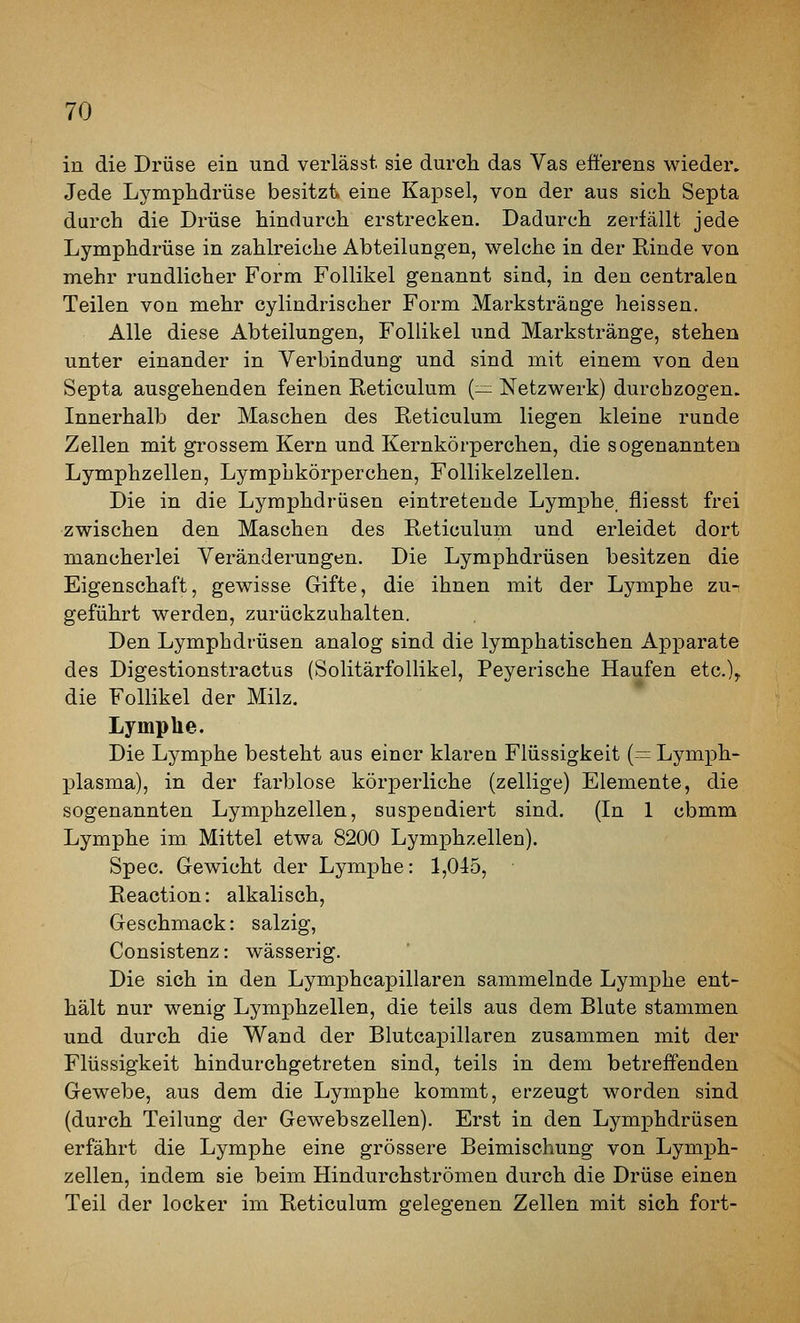 in die Drüse ein und verlässt. sie durch das Vas efferens wieder. Jede Lymphdrüse besitzt, eine Kapsel, von der aus sich Septa durch die Drüse hindurch erstrecken. Dadurch zerfällt jede Lymphdrüse in zahlreiche Abteilungen, welche in der Rinde von mehr rundlicher Form Follikel genannt sind, in den centralen Teilen von mehr cylindrischer Form Markstränge heissen. Alle diese Abteilungen, Follikel und Markstränge, stehen unter einander in Verbindung und sind mit einem von den Septa ausgehenden feinen Reticulum (— Netzwerk) durchzogen. Innerhalb der Maschen des Reticulum liegen kleine runde Zellen mit grossem Kern und Kernkörperchen, die sogenannten Lymphzellen, Lymphkörperchen, Follikelzellen. Die in die Lymphdrüsen eintretende Lymphe fliesst frei zwischen den Maschen des Reticulum und erleidet dort mancherlei Veränderungen. Die Lymphdrüsen besitzen die Eigenschaft, gewisse Gifte, die ihnen mit der Lymphe zu- geführt werden, zurückzuhalten. Den Lymphdrüsen analog sind die lymphatischen Apparate des Digestionstractus (Solitärfollikel, Peyerische Haufen etc.)^ die Follikel der Milz. Lymplie. Die Lymphe besteht aus einer klaren Flüssigkeit (— Lymph- X^lasma), in der farblose körperliche (zellige) Elemente, die sogenannten Lymphzellen, suspendiert sind. (In 1 cbmm Lymphe im Mittel etwa 8200 Lymphzellen). Spec. Gewicht der Lymphe: 1,045, Reaction: alkalisch, Geschmack: salzig, Consistenz: wässerig. Die sich in den Lymphcapillaren sammelnde Lymphe ent- hält nur wenig Lymphzellen, die teils aus dem Blute stammen und durch die Wand der Blutcapillaren zusammen mit der Flüssigkeit hindurchgetreten sind, teils in dem betreffenden Gewebe, aus dem die Lymphe kommt, erzeugt worden sind (durch Teilung der Gewebszellen). Erst in den Lymphdrüsen erfährt die Lymphe eine grössere Beimischung von Lymph- zellen, indem sie beim Hindurchströmen durch die Drüse einen Teil der locker im Reticulum gelegenen Zellen mit sich fort-