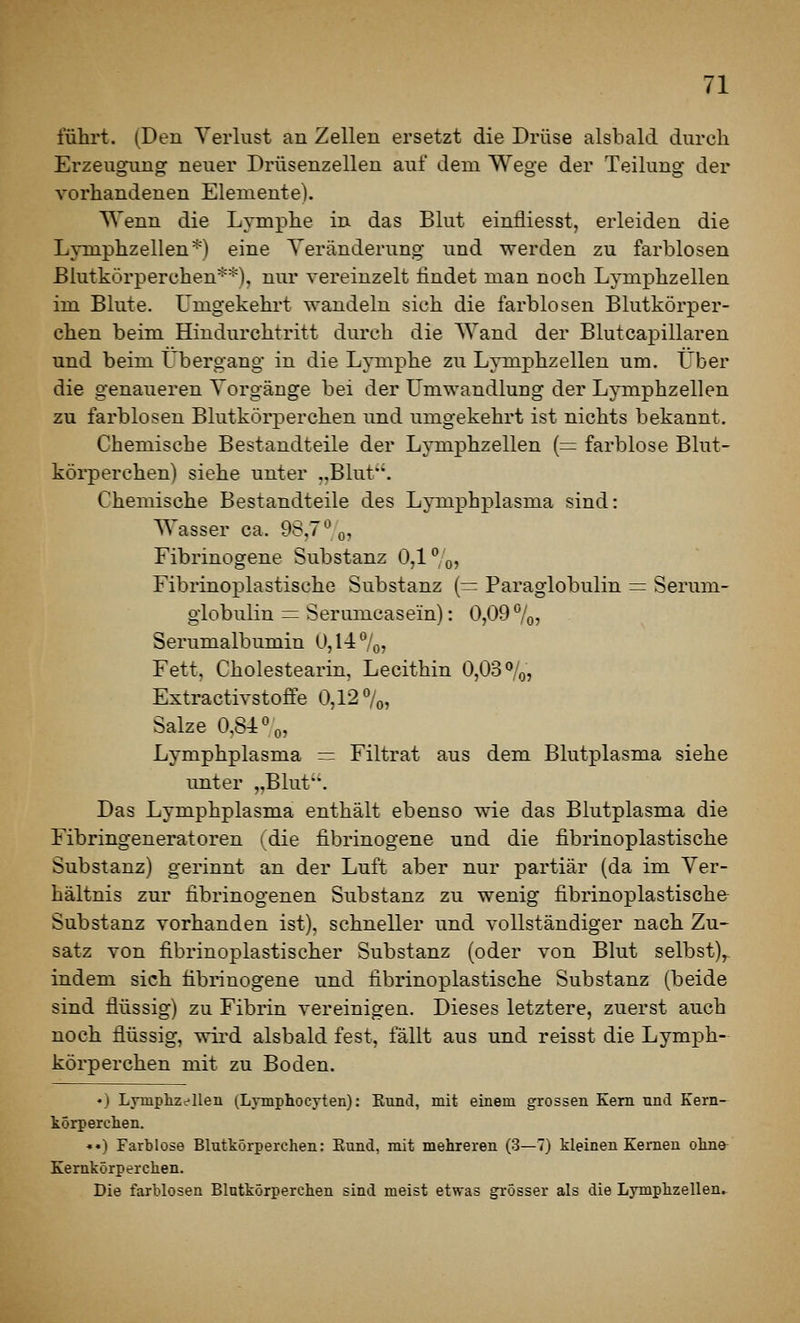 fuhrt. (Den Verlust an Zellen ersetzt die Drüse alsbald durch Erzeugunor neuer Drüsenzellen auf dem Wege der Teilung der vorhandenen Elemente). Wenn die Lymphe in das Blut einfliesst, erleiden die Lyniphzellen'^) eine Veränderung und werden zu farblosen Blutkörperchen**), nur vereinzelt lindet man noch Lymphzellen im Blute. Umgekehrt wandeln sich die farblosen Blutkörper- chen beim Hiudurchtritt durch die Wand der Blutcapillaren und beim Übergang in die Lymphe zu Lymphzellen um. Über die g'enaueren Vorgänge bei der Umwandlung der Lymphzellen zu farblosen Blutkörperchen und umgekehrt ist nichts bekannt. Chemische Bestandteile der Lymphzellen (= farblose Blut- körperchen) siehe unter ,,Blut*'. Chemische Bestandteile des Lymphplasma sind: Wasser ca. 98,7*^0? Fibrinogene Substanz 0,1%, Fibrinoplastische Substanz {— Paraglobulin = Serum- globulin = Serumcasein): 0,09%, Serumalbumin 0,14%, Fett, Cholestearin, Lecithin 0,03%, Extractivstoffe 0,12 %, Salze 0,84%, Lymphplasma = Filtrat aus dem Blutplasma siehe unter „Blut. Das Lymphplasma enthält ebenso wie das Blutplasma die Fibringeneratoren (die fibrinogene und die fibrinoplastische Substanz) gerinnt an der Luft aber nur partiär (da im Ver- hältnis zur fibrinogenen Substanz zu wenig fibrinoplastische- Substanz vorhanden ist), schneller und vollständiger nach Zu- satz von fibrinoplastischer Substanz (oder von Blut selbst), indem sich fibrinogene und fibrinoplastische Substanz (beide sind flüssig) zu Fibrin vereinigen. Dieses letztere, zuerst auch noch flüssig, wird alsbald fest, fällt aus und reisst die Lymph- körperchen mit zu Boden. • ) Lyinplizii'llen (Lymphocyten): Eund, mit einem grossen Kern und Kern- körperchen. «•) Farblose Blutkörperchen: Eund, mit mehreren (3—7) kleinen Kernen oline^ Kernkörperchen. Die farblosen Blutkörperchen sind meist etwas grösser als die Lymphzellen..