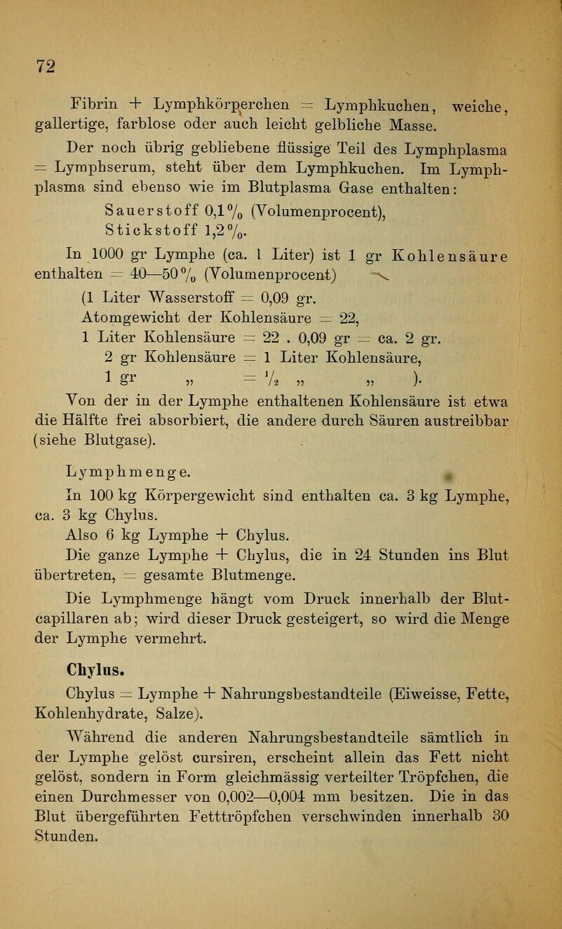 Fibrin + Lymphkörp^erclien = Lymphkuchen, weiche, gallertige, farblose oder auch leicht gelbliche Masse. Der noch übrig gebliebene flüssige Teil des Lymphplasma = Lyraphserum, steht über dem Lymphkuchen. Im Lymph- plasma sind ebenso wie im Blutplasma Gase enthalten: Sauerstoff 0,17o (Volumenprocent), Stickstoff l,27o- In 1000 gr Lymphe (ca. l Liter) ist 1 gr Kohlensäure enthalten = 40—50 7ü (Yolumenprocent) --^ (1 Liter Wasserstoff = 0,09 gr. Atomgewicht der Kohlensäure =: 22, 1 Liter Kohlensäure = 22 . 0,09 gr = ca. 2 gr. 2 gr Kohlensäure = 1 Liter Kohlensäure, 1 gl- ,, = 7-2 „ „ ). Von der in der Lymphe enthaltenen Kohlensäure ist etwa die Hälfte frei absorbiert, die andere durch Säuren austreibbar (siehe Blutgase). Lymphmenge. In 100 kg Körpergewicht sind enthalten ca. 3 kg Lymphe, ca. 3 kg Chylus. Also 6 kg Lymphe + Chylus. Die ganze Lymphe + Chylus, die in 24 Stunden ins Blut übertreten, = gesamte Blutmenge. Die Lymphmenge hängt vom Druck innerhalb der Blut- capillaren ab; wird dieser Druck gesteigert, so wird die Menge der Lymphe vermehrt. Chylus. Chylus = Lymphe + Nahrungsbestandteile (Eiweisse, Fette, Kohlenhydrate, Salze). Während die anderen Nahrungsbestandteile sämtlich in der Lymphe gelöst cursiren, erscheint allein das Fett nicht gelöst, sondern in Form gleichmässig verteilter Tröpfchen, die einen Durchmesser von 0,002—0,004 mm besitzen. Die in das Blut übergeführten Fetttröpfchen verschwinden innerhalb 30 Stunden.