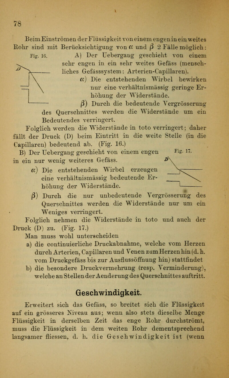 Beim Einströmen der Flüssigkeit von einem engen in ein weites Eohr sind mit Berücksiclitig-ung von cf. und ß 2 Fälle möglicli: Fig. 16. A) Der Uebergaug geschieht von einem sehr engen in ein sehr ^^eites Gefäss (mensch- liches Gefässsystem: Arterien-Capillarenl. a) Die entstehenden Wirbel bewirken nur eine verhältnismässig geringe Er- höhung der Widerstände, ß) Durch die bedeutende Yergrösserung des Querschnittes werden die Widerstände um ein Bedeutendes verringert. Folglich werden die Widerstände in toto verringert; daher fällt der Druck (D) beim Eintritt in die weite Stelle (in die Capillaren) bedeutend ab. (Fig. 16.) B) Der Uebergang geschieht von einem engen lig- i'- in ein nur wenig weiteres Gefäss. a) Die entstehenden Wirbel erzeugen eine verhältnismässig bedeutende Er- höhung der Widerstände. ß) Durch die nur unbedeutende Yergrösserung des Querschnittes werden die Widerstände nur um ein Weniges verringert. Folglich nehmen die Widerstände in toto und auch der Druck (D) zu. (Fig. 17.) Man muss wohl unterscheiden a) die continuierliche Druckabnahme, welche vom Herzen durch Arterien, Capillaren und Venen zum Herzen hin (d. h. vom Druckgefäss bis zur Ausflussöffnung hin) stattfindet b) die besondere Druckvermehrung (resp. Verminderung^ welche an Stellen der Aenderung des Querschnittes auftritt. Geschwindigkeit. Erweitert sich das Gefäss, so breitet sich die Flüssigkeit auf ein grösseres Kiveau aus; wenn also stets dieselbe Menge Flüssigkeit in derselben Zeit das enge Eohr durchströmt, muss die Flüssigkeit in dem w^eiten Eohr dementsprechend langsamer fliessen, d. h. die Geschwindigkeit ist (wenn