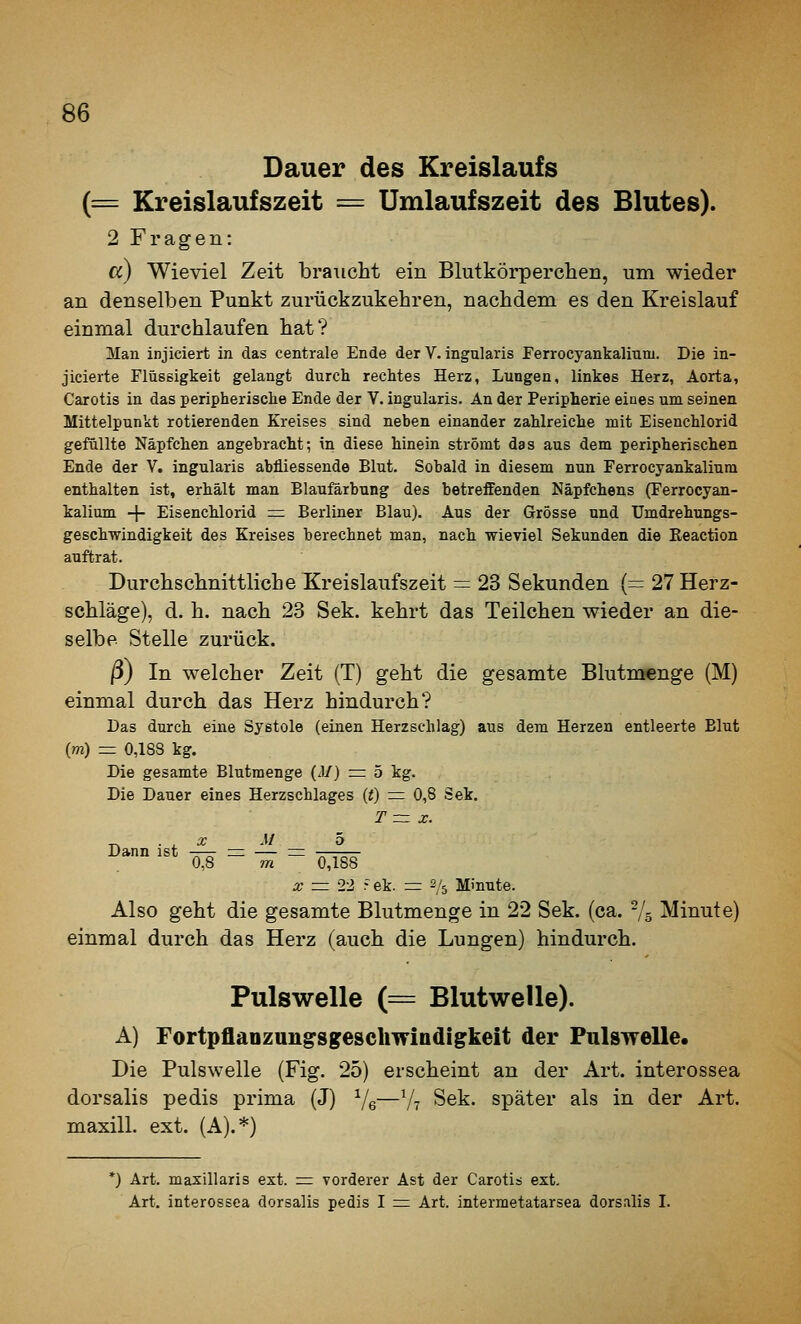 Dauer des Kreislaufs (= Kreislaufszeit = Umlaufszeit des Blutes). 2 Fragen: cc) Wieviel Zeit braucht ein Blutkörperchen, um wieder an denselben Punkt zurückzukehren, nachdem es den Kreislauf einmal durchlaufen hat? Man injiciert in das centrale Ende der V. ingularis Ferrocyankalitini. Die in- jicierte Flüssigkeit gelangt durch rechtes Herz, Lungen, linkes Herz, Aorta, Carotis in das peripherische Ende der V. ingularis. An der Peripherie eines um seinen Mittelpunkt rotierenden Kreises sind neben einander zahlreiche mit Eisenchlorid gefällte Näpfchen angebracht; in diese hinein strömt das aus dem peripherischen Ende der V. ingularis abfliessende Blut. Sobald in diesem nun Ferrocyankalium enthalten ist, erhält man Blaufärbung des betreffenden Näpfchens (Ferrocyan- kalium -j- Eisenchlorid =r Berliner Blau). Aus der Grösse und Umdrehungs- geschwindigkeit des Kreises berechnet man, nach wieviel Sekunden die Reaction auftrat. Durchschnittliche Kreislaufszeit = 23 Sekunden (=; 27 Herz- schläge), d. h. nach 23 Sek. kehrt das Teilchen wieder an die- selbe Stelle zurück. ß) In welcher Zeit (T) geht die gesamte Blutmenge (M) einmal durch das Herz hindurch? Das durch eine Systole (einen Herzschlag) aus dem Herzen entleerte Blut (m) = 0,188 kg. Die gesamte Blutmenge (J/) z=: 5 kg. Die Dauer eines Herzschlages (t) := 0,8 Sek. T= X. X M ö Dann ist —— =: — rr -——— 0,8 m 0,188 X = 22 rek. = 2/5 Minute. Also geht die gesamte Blutmenge in 22 Sek. (ca. -/s Minute) einmal durch das Herz (auch die Lungen) hindurch. Pulswelle (= Blutwelle). A) Fortpflanzan^sgesclimndigkeit der Pulswelle, Die Pulswelle (Fig. 25) erscheint an der Art. interossea dorsalis pedis prima (J) Ve—V? Sek. später als in der Art. maxill. ext. (A).*) *) Art. masillaris ext. = vorderer Ast der Carotis ext. Art. interossea dorsalis pedis I ^ Art. intermetatarsea dorsnlis I.