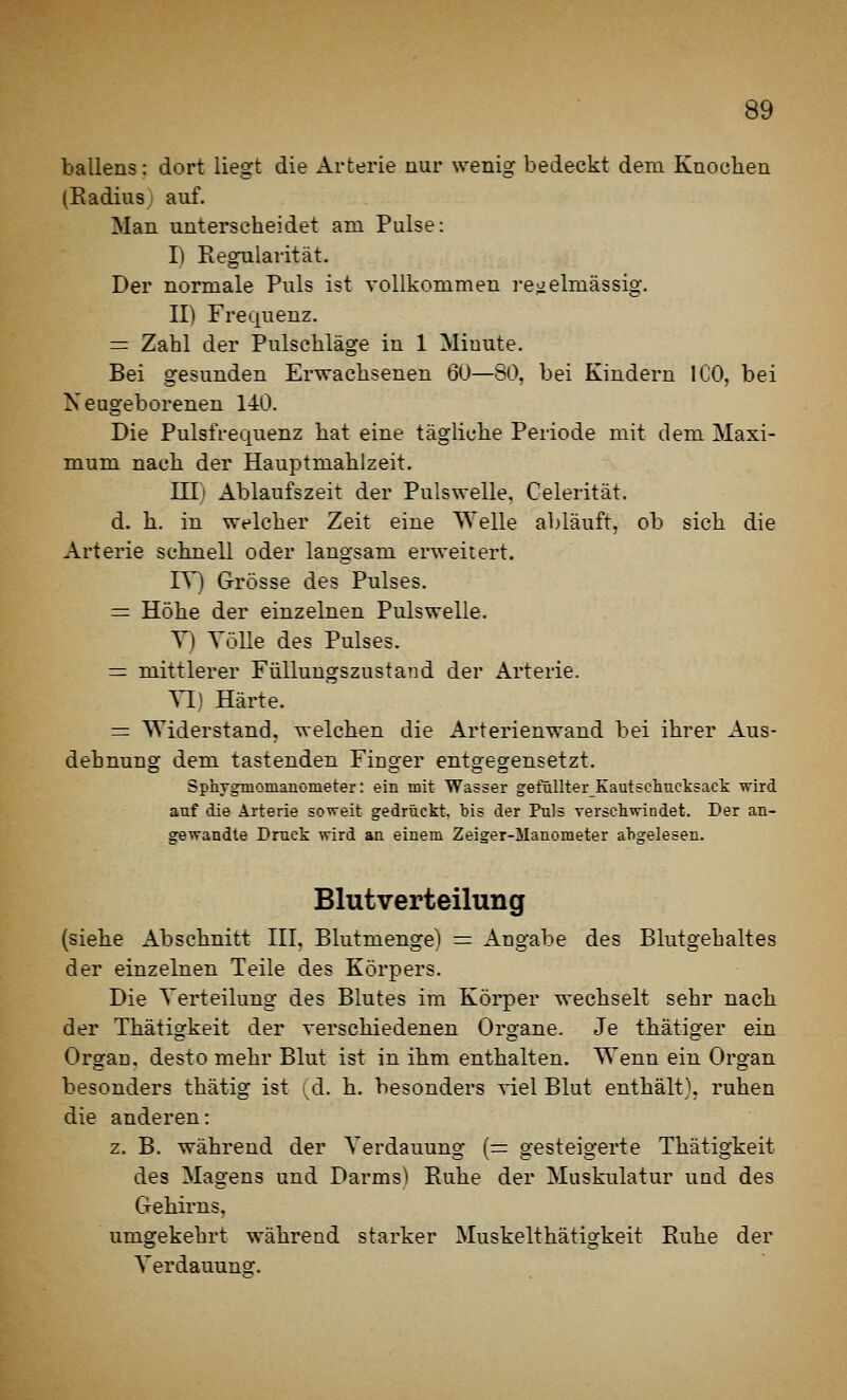 ballens: dort liegt die Arterie mir wenig bedeckt dem Knochen (Radius) auf. Man unterscheidet am Pulse: I) Regularität. Der normale Puls ist vollkommen regelmässig. II) Frequenz. = Zahl der Pulschläge in 1 Miuute. Bei gesunden Erwachsenen 60—SO, bei Kindern ICO, bei Neugeborenen 140. Die Pulsfrequenz hat eine tägliche Periode mit dem Maxi- mum nach der Hauptmahlzeit. ni) Ablaufszeit der Pulswelle. Celerität. d. h. in welcher Zeit eine Welle abläuft, ob sich die Arterie schnell oder langsam erweitert. TV) Grösse des Pulses. = Höhe der einzelnen Pulswelle. Y) Völle des Pulses. = mittlerer Füllungszustand der Arterie. YD Härte. = Widerstand, welchen die Arterienwand bei ihrer Aus- dehnung dem tastenden Fiuger entgegensetzt. SphTgmomanometer: ein mit Wasser gefüllterKautschucksack wird auf die Arterie soweit gedrückt, bis der Puls versclivriodet. Der an- gewandte Druck wird an einem Zeiger-Manometer abgelesen. Blutverteilung (siehe Abschnitt III, Blutmenge) = Angabe des Blutgehaltes der einzelnen Teile des Körpers. Die Yerteilung des Blutes im Körper wechselt sehr nach der Thätigkeit der rerschiedenen Organe. Je thätiger ein Organ, desto mehr Blut ist in ihm enthalten. Wenn ein Organ besonders thätig ist (d. h. besonders viel Blut enthält), ruhen die anderen: z. B. während der Yerdauung (= gesteigerte Thätigkeit des Magens und Darms) Ruhe der Muskulatur und des Gehirns, umgekehrt während starker Muskelthätigkeit Euhe der Yerdauuns;.