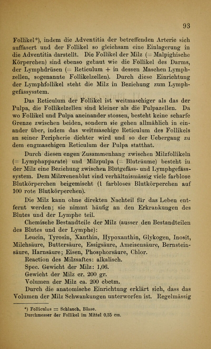 Follikel*), indem die Adventitia der betreuenden Arterie sich auffasert und der Follikel so gleichsam eine Einlagerung in die Adventitia darstellt. Die Follikel der Milz (= Malpighische Körperchen) sind ebenso gebaut wie die Follikel des Darms, der Lymphdrüsen (= Reticulum + in dessen Maschen Lymph- zellen, sogenannte Follikelzellen). Durch diese Einrichtung der Lymphfollikel steht die Milz in Beziehung zum Lymph- gefässysstem. Das Reticulum der Follikel ist weitmaschiger als das der Pulpa, die Follikelzellen sind kleiner als die Pulpazellen. Da wo Follikel und Pulpa aneinander stossen, besteht keine scharfe Grenze zwischen beiden, sondern sie gehen allmählich in ein- ander über, indem das weitmaschige Reticulum des Follikels an seiner Peripherie dichter wird und so der IJebergang zu dem engmaschigen Reticulum der Pulpa statthat. Durch diesen engen Zusammenhang zwischen Milzfollikeln (= Lymphapparate) und Milzpulpa (= Bluträume) besteht in der Milz eine Beziehung zwischen Blutgefäss- und Lympbgefäss- system. Dem Milzvenenblut sind verhältnismässig viele farblose Blutkörperchen beigemischt (l farbloses Blutkörperchen auf 100 rote Blutkörperchen). Die Milz kann ohne direkten Nachteil für das Leben ent- fernt werden; sie nimmt häufig an den Erkraukungen des Blutes und der Lymphe teil. Chemische Bestandteile der Milz (ausser den Bestandteilen des Blutes und der Lymphe): Leucin, Tyrosin, Xanthin, Hypoxanthin, Glykogen, Inosit, Milchsäure, Buttersäure, Essigsäure, Ameisensäure, Bernstein- säure, Harnsäure; Eisen, Phosphorsäure, Chlor. Reaction des Milzsaftes: alkalisch. Spec. Gewicht der Milz: 1,06. Gewicht der Milz er. 200 gr. Volumen der Milz ca. 200 cbctm. Durch die anatomische Einrichtung erklärt sich, dass das Volumen der Milz Schwankungen unterworfen ist. Regelmässig *) Folliculas r= Schlanch, Blase. Durchmesser der Follikel im Mittel 0,35 cm.