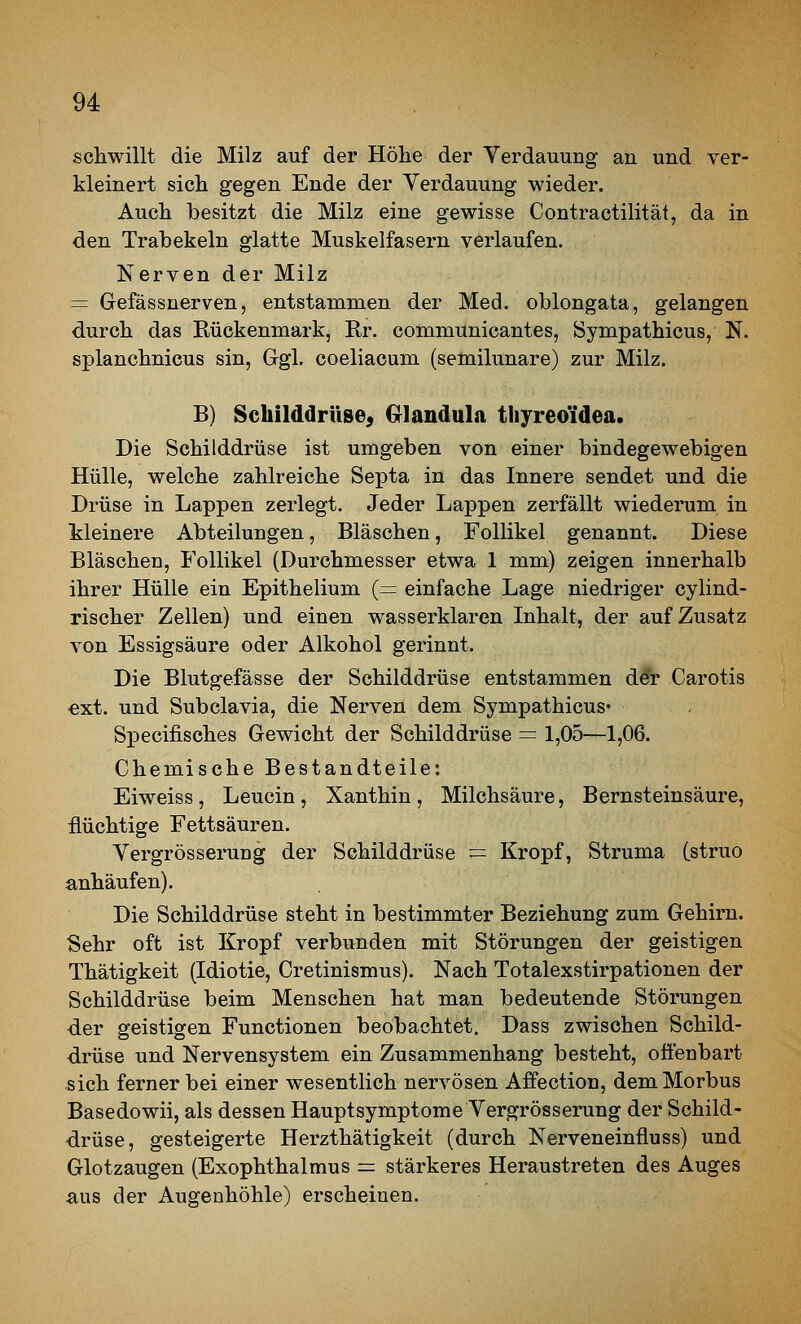 schwillt die Milz auf der Höhe der Verdauung an und ver- kleinert sich gegen Ende der Verdauung wieder. Auch besitzt die Milz eine gewisse Contractilität, da in den Trabekeln glatte Muskelfasern verlaufen. Nerven der Milz = Gefässnerven, entstammen der Med. oblongata, gelangen durch das Kückenmark, Rr. communicantes, Sympathicus, N. splanchnicus sin, Ggl. coeliacum (semilunare) zur Milz. B) Schilddrüse^ Glandula tliyreo'idea. Die Schilddrüse ist umgeben von einer bindegewebigen Hülle, welche zahlreiche Septa in das Innere sendet und die Drüse in Lappen zerlegt. Jeder Lappen zerfällt wiederum in kleinere Abteilungen, Bläschen, Follikel genannt. Diese Bläschen, Follikel (Durchmesser etwa 1 mm) zeigen innerhalb ihrer Hülle ein Epithelium (= einfache Lage niedriger cylind- rischer Zellen) und einen wasserklaren Inhalt, der auf Zusatz von Essigsäure oder Alkohol gerinnt. Die Blutgefässe der Schilddrüse entstammen d&r Carotis €xt. und Subclavia, die Nerven dem Sympathicus« Specifisches Gewicht der Schilddrüse = 1,05—1,06. Chemische Bestandteile: Eiweiss , Leucin , Xanthin , Milchsäure, Bernsteinsäure, flüchtige Fettsäuren. Vergrösserung der Schilddrüse = Kropf, Struma (struo anhäufen). Die Schilddrüse steht in bestimmter Beziehung zum Gehirn. Sehr oft ist Kropf verbunden mit Störungen der geistigen Thätigkeit (Idiotie, Cretinismus). Nach Totalexstirpationen der Schilddrüse beim Menschen hat man bedeutende Störungen der geistigen Functionen beobachtet. Dass zwischen Schild- drüse und Nervensystem ein Zusammenhang besteht, ofienbart sich ferner bei einer wesentlich nervösen Affection, dem Morbus Basedowii, als dessen Hauptsymptome Vergrösserung der Schild- drüse, gesteigerte Herzthätigkeit (durch Nerveneinfluss) und Glotzaugen (Exophthalmus = stärkeres Heraustreten des Auges aus der Augenhöhle) erscheinen.