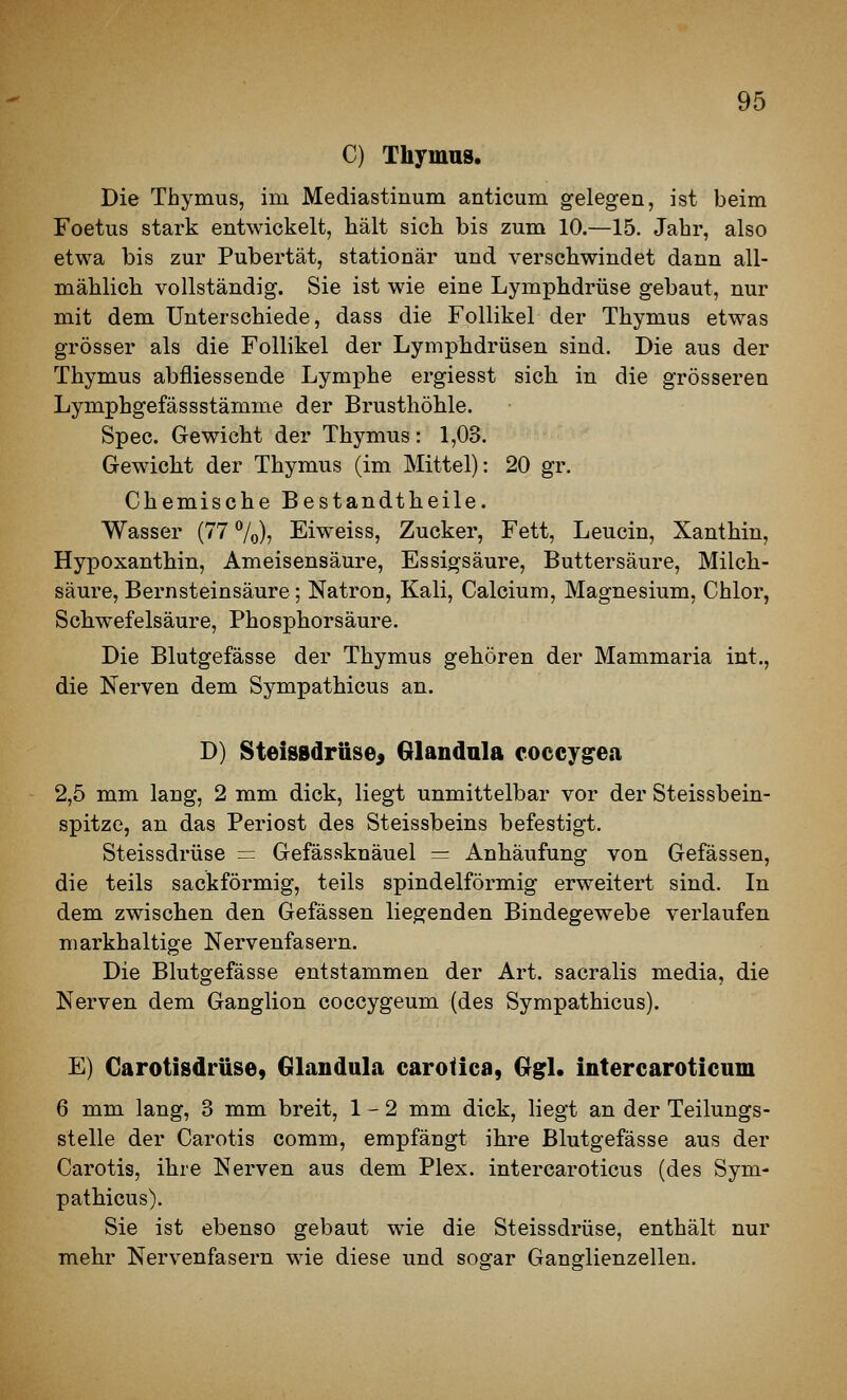 C) Thymus. Die Thymus, im Mediastinum anticum gelegen, ist beim Foetus stark entwickelt, hält sich bis zum 10.—15. Jahr, also etwa bis zur Pubertät, stationär und verschwindet dann all- mählich vollständig. Sie ist wie eine Lymphdrüse gebaut, nur mit dem Unterschiede, dass die Follikel der Thymus etwas grösser als die Follikel der Lymphdrüsen sind. Die aus der Thymus abfliessende Lymphe ergiesst sich in die grösseren Lymphgefässstämme der Brusthöhle. Spec. Gewicht der Thymus: 1,03. Gewicht der Thymus (im Mittel): 20 gr. Chemische Bestandtlieile. Wasser (77 7o)j Eiweiss, Zucker, Fett, Leucin, Xanthin, Hypoxanthin, Ameisensäure, Essigsäure, Buttersäure, Milch- säure, Bernsteinsäure; Natron, Kali, Calcium, Magnesium, Chlor, Schwefelsäure, Phosphorsäure. Die Blutgefässe der Thymus gehören der Mammaria int., die Nerven dem Sympathicus an. D) SteisBdrüse^ Glandula coccygea 2,5 mm lang, 2 mm dick, liegt unmittelbar vor der Steissbein- spitze, an das Periost des Steissbeins befestigt. Steissdrüse — Gefässknäuel = Anhäufung von Gefässen, die teils sackförmig, teils spindelförmig erweitert sind. In dem zwischen den Gefässen liegenden Bindegewebe verlaufen niarkhaltige Nervenfasern. Die Blutgefässe entstammen der Art. sacralis media, die Nerven dem Ganglion coccygeum (des Sympathicus). E) Carotisdrüse, Glandula carotica, Ggl. intercaroticum 6 mm lang, 3 mm breit, 1-2 mm dick, liegt an der Teilungs- stelle der Carotis comm, empfängt ihre Blutgefässe aus der Carotis, ihre Nerven aus dem Plex. intercaroticus (des Sym- pathicus). Sie ist ebenso gebaut wie die Steissdrüse, enthält nur mehr Nervenfasern wie diese und sogar Gansrlienzellen.