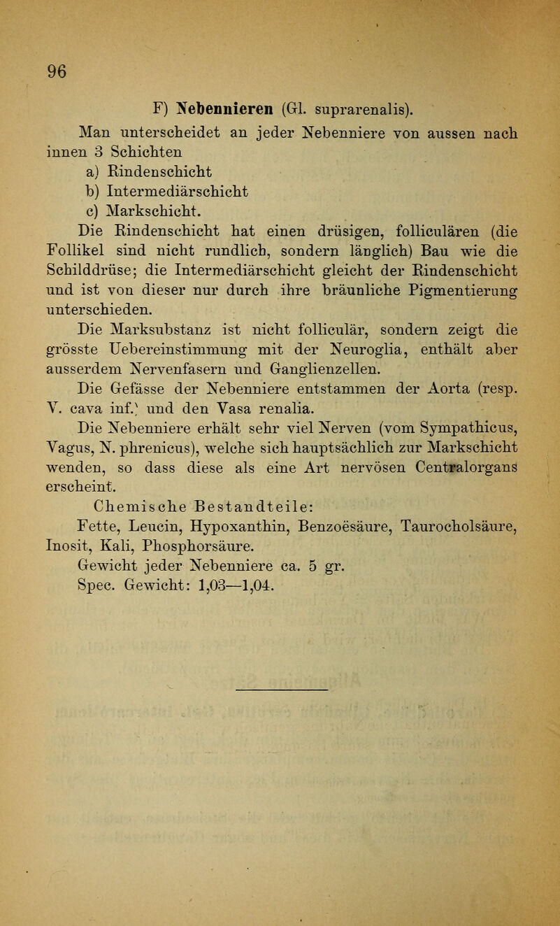 F) Nebennieren (GL suprarenalis). Man unterscheidet an jeder Nebenniere von aussen nach, innen 3 Schichten a) Rinden Schicht b) Intermediärschicht c) Markschicht. Die Eindenschicht hat einen drüsigen, folliculären (die Follikel sind nicht rundlich, sondern länglich) Bau wie die Schilddrüse; die Intermediärschicht gleicht der Rindenschicht und ist von dieser nur durch ihre bräunliche Pigmentierung unterschieden. Die Marksubstanz ist nicht folliculär, sondern zeigt die grösste Uebereinstimmung mit der Neuroglia, enthält aber ausserdem Nervenfasern und Ganglienzellen. Die Gefässe der Nebenniere entstammen der Aorta (resp. Y. Cava inf.^ und den Vasa renalia. Die Nebenniere erhält sehr viel Nerven (vom Sympathicus, Yagus, N. phrenicus), welche sich hauptsächlich zur Markschicht wenden, so dass diese als eine Art nervösen CentFalorgans erscheint. Chemische Bestandteile: Fette, Leucin, Hypoxanthin, Benzoesäure, Taurocholsäure, Inosit, Kali, Phosphorsäure. Gewicht jeder Nebenniere ca. 5 gr. Spec. Gewicht: 1,03—1,04.