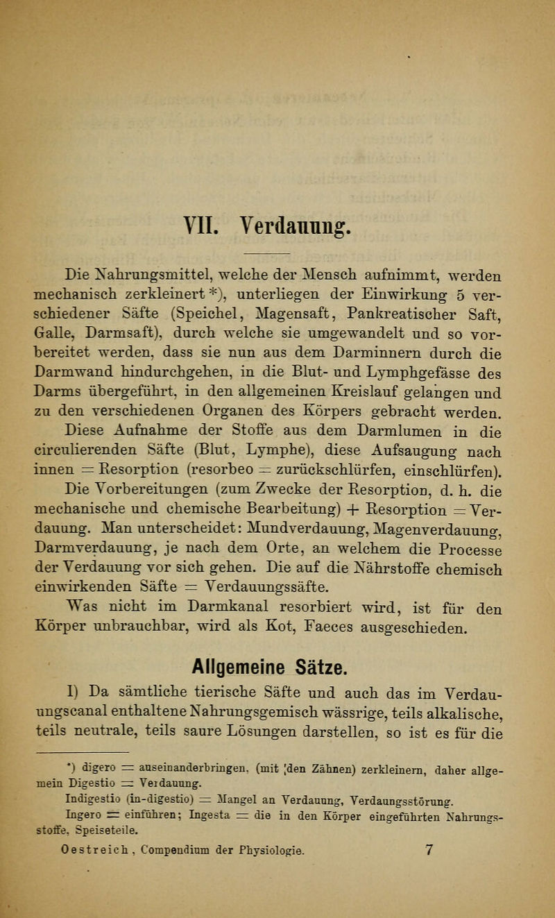 VII. Verdauung. Die Nahrungsmittel, welche der Mensch aufnimmt, werden mechanisch zerkleinert *), unterliegen der Einwirkung 5 ver- schiedener Säfte (Speichel, Magensaft, Pankreatischer Saft, Galle, Darmsaft), durch welche sie umgewandelt und so vor- bereitet werden, dass sie nun aus dem Darminnern durch die Darmwand hindurchgehen, in die Blut- und Lymphgefässe des Darms übergeführt, in den allgemeinen Kreislauf gelangen und zu den verschiedenen Organen des Körpers gebracht werden. Diese Aufnahme der Stoffe aus dem Darmlumen in die circuKerenden Säfte (Blut, Lymphe), diese Aufsaugung nach innen = Eesorption (resorbeo = zurückschlürfen, einschlürfen). Die Vorbereitungen (zum Zwecke der Eesorption, d. h. die mechanische und chemische Bearbeitung) -|- Resorption = Ver- dauung. Man unterscheidet: Mundverdauung, Magenverdauuno- Darmverdauung, je nach dem Orte, an welchem die Processe der Verdauung vor sich gehen. Die auf die NährstoJBFe chemisch einwirkenden Säfte = Verdauungssäfte. Was nicht im Darmkanal resorbiert wird, ist für den Körper unbrauchbar, wird als Kot, Faeces ausgeschieden. Allgemeine Sätze. 1) Da sämtliche tierische Säfte und auch das im Verdau- ungscanal enthaltene Nahrungsgemisch wässrige, teils alkalische, teils neutrale, teils saure Lösungen darstellen, so ist es für die •) digero = auseinanderbringen, (mit [den Zähnen) zerkleinem, daher allge- mein Digestio z=. Verdauung. Indigestio (in-digestio) =; Mangel an Verdauung, Verdaungsstörung. Ingero =: einführen; Ingesta rr: die in den Körper eingeführten Nahrung.s- stoffe, Speiseteile. Oestreich, Compendium der Physiologie. 7