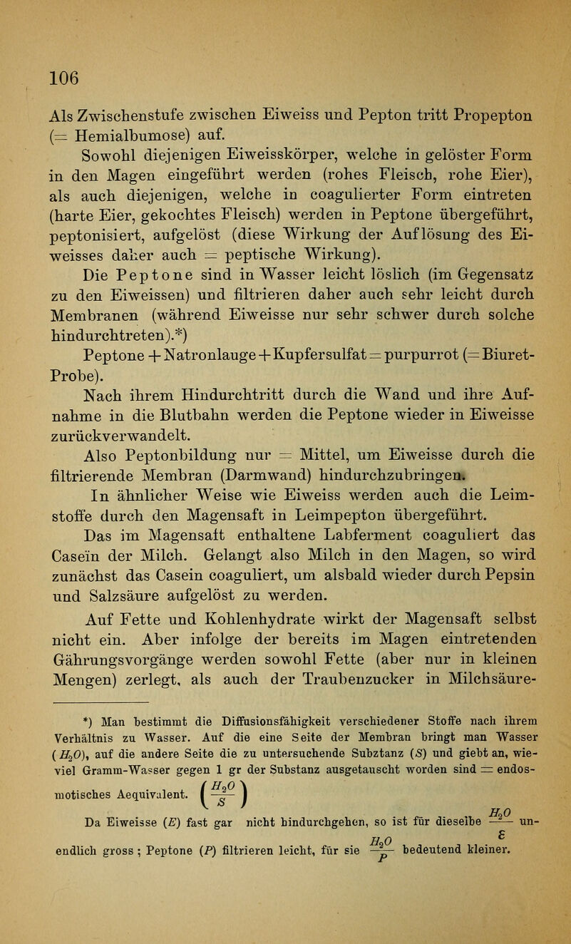 Als Zwischenstufe zwischeii Eiweiss und Pepton tritt Propepton (= Hemialbumose) auf. Sowohl diejenigen Eiweisskörper, welche in gelöster Form in den Magen eingeführt werden (rohes Fleisch, rohe Eier), als auch diejenigen, welche in coagulierter Form eintreten (harte Eier, gekochtes Fleisch) werden in Peptone übergeführt, peptonisiert, aufgelöst (diese Wirkung der Auflösung des Ei- weisses daher auch =: peptische Wirkung). Die Peptone sind in Wasser leichtlöslich (im Gegensatz zu den Eiweissen) und filtrieren daher auch sehr leicht durch Membranen (während Eiweisse nur sehr schwer durch solche hindurchtreten).*) Peptone + Natronlauge+Kupfersulfat:::= purpurrot (=Biuret- Probe). Nach ihrem Hindurchtritt durch die Wand und ihre Auf- nahme in die Blutbahn werden die Peptone wieder in Eiweisse zurückverwandelt. Also Peptonbildung nur = Mittel, um Eiweisse durch die filtrierende Membran (Darmwand) hindurchzubringen. In ähnlicher Weise wie Eiweiss werden auch die Leim- stoffe durch den Magensaft in Leimpepton übergeführt. Das im Magensatt enthaltene Labferment coaguliert das Casein der Milch. Gelangt also Milch in den Magen, so wird zunächst das Casein coaguliert, um alsbald wieder durch Pepsin und Salzsäure aufgelöst zu werden. Auf Fette und Kohlenhydrate wirkt der Magensaft selbst nicht ein. Aber infolge der bereits im Magen eintretenden Gährungsvorgänge werden sowohl Fette (aber nur in kleinen Mengen) zerlegt, als auch der Traubenzucker in Milchsäure- *) Man 'bestimmt die Diffiisionsfähigkeit verschiedener Stoife nach ihrem Verhältnis zu Wasser. Auf die eine Seite der Membran bringt man Wasser (H^O)^ auf die andere Seite die zu untersuchende Subztanz (Ä) und giebt an, wie- viel Gramm-Wasser gegen 1 gr der Substanz ausgetauscht worden sind = endos- motisches Aequivalent ■{r) H^O Da Eiweisse {E) fast gar nicht hindurchgehen, so ist für dieselbe ■ un endlich gross ; Peptone (P) filtrieren leicht, für sie —~~ bedeutend kleiner.