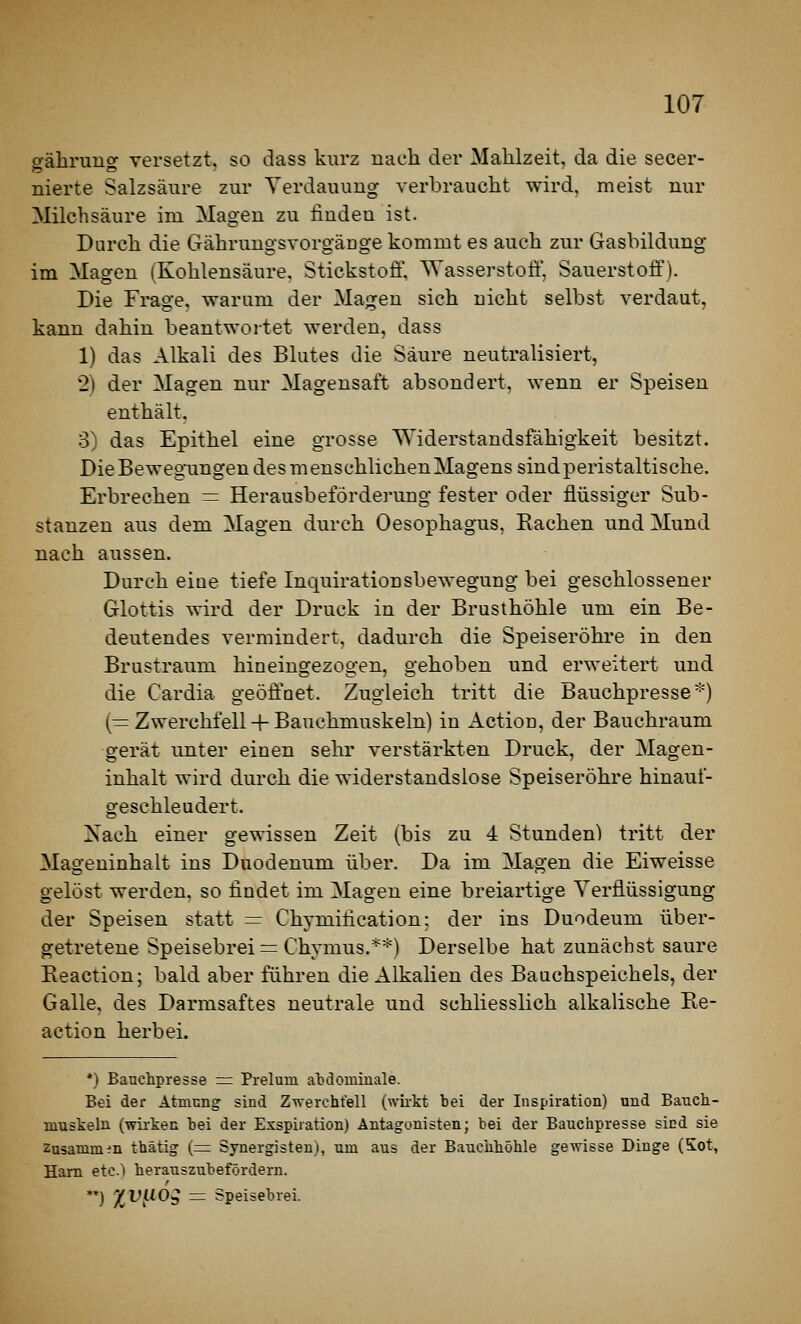 gäliruug versetzt, so dass kurz uacli der Mahlzeit, da die secer- nierte Salzsäure zur Verdauung verbraucht wird, meist nur Milchsäure im Magen zu finden ist. Durch die Gährungsvorgäuge kommt es auch zur Gasbildung im Magen (Kohlensäure. Stickstofi', AYasserstoft', Sauerstoff). Die Frage, warum der Magen sich nicht selbst verdaut, kann dahin beantwortet werden, dass 1) das Alkali des Blutes die Säure neutralisiert, 2) der Magen nur Magensaft absondert, wenn er Speisen enthält. 3) das Epithel eine grosse Widerstandsfähigkeit besitzt. Die Bewegungen des menschlichen Magens sindperistaltische. Erbrechen = Herausbefördei-ung fester oder flüssiger Sub- stanzen aus dem Magen durch Oesophagus, Rachen und Mund nach aussen. Durch eine tiefe Inquirationsbewegung bei geschlossener Glottis wird der Druck in der Brusthöhle um ein Be- deutendes vermindert, dadurch die Speiseröhre in den Brustraum hineingezogen, gehoben und erweitert und die Cardia geöffoet. Zugleich tritt die Bauchpresse*) (= Zwerchfell + Bauchmuskeln) in Action, der Bauchraum gerät unter einen sehr verstärkten Druck, der Magen- inhalt wird durch die widerstandslose Speiseröhre hinauf- geschleudert. Kach einer gewissen Zeit (bis zu 4 Stunden) tritt der Mageninhalt ins Duodenum über. Da im Magen die Eiweisse gelöst werden, so findet im Magen eine breiartige Verflüssigung der Speisen statt = Chymification; der ins Duodeum über- getretene Speisebrei = Chymus.**) Derselbe hat zunächst saure Eeactiou; bald aber führen die Alkalien des Bauchspeichels, der Galle, des Darmsaftes neutrale und schliesslich alkalische Re- action herbei. *) Bauchpresse = Preluin atdominale. Bei der Atmiing sind Z-s\-erchtell (wirkt bei der Inspiration) und Bauch- muskeln (wii-ken bei der Exspiration) Antagonisten; bei der Bauchpresse sind sie Zusanim:!n thätig (== Synergisten), um aus der Bauchhöhle gewisse Dinge (5ot, Harn etc.) herauszubefördern. **) X^!^^^^ = Speisebrei.