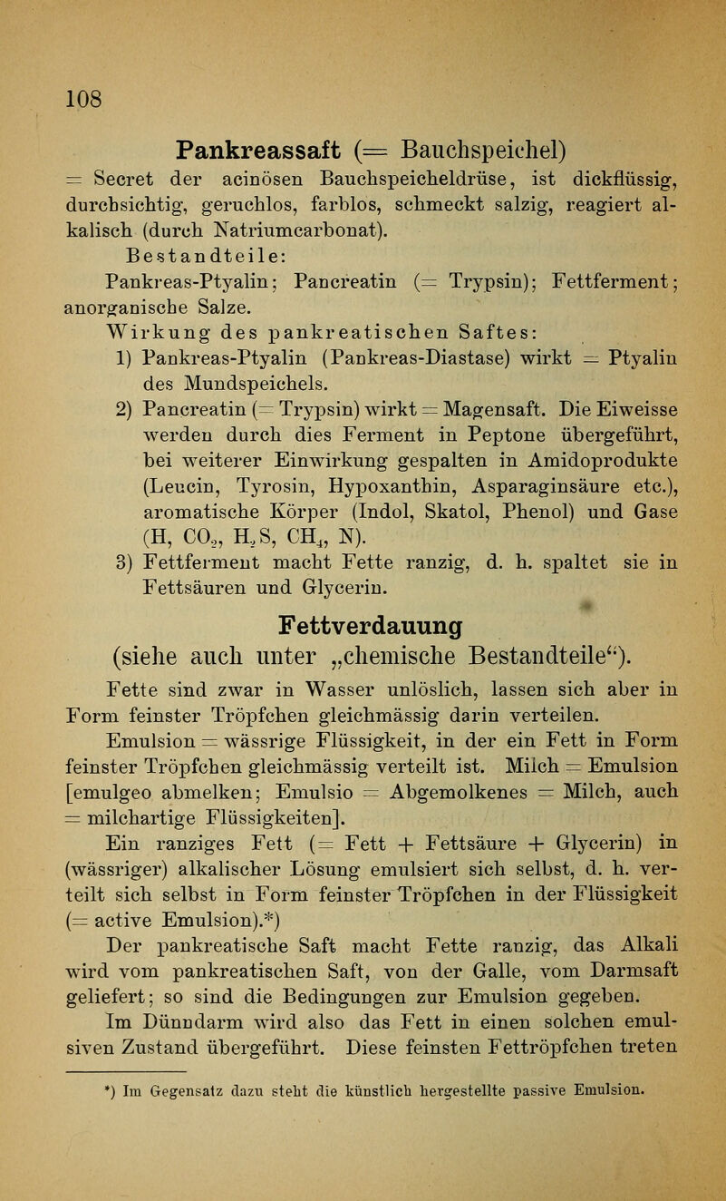 Pankreassaft (= Bauchspeichel) = Secret der acinösen Bauchspeicheldrüse, ist dickflüssig, durchsichtig, geruchlos, farblos, schmeckt salzig, reagiert al- kalisch (durch Natriumcarbouat). Bestandteile: Paukreas-Ptyalin; Pancreatin (== Trypsin); Fettferment; anorganische Salze. Wirkung des pankreatischen Saftes: 1) Pankreas-Ptyalin (Pankreas-Diastase) wirkt = Ptyalin des Mundspeichels. 2) Pancreatin {— Trypsin) wirkt = Magensaft. Die Eiweisse werden durch dies Ferment in Peptone übergeführt, bei weiterer Einwirkung gespalten in Amidoprodukte (Leucin, Tyrosin, Hypoxanthin, Asparaginsäure etc.), aromatische Körper (Indol, Skatol, Phenol) und Gase (H, CO,, H,S, CH„ N). 3) Fettferment macht Fette ranzig, d. h. spaltet sie in Fettsäuren und Glyceriu. Fettverdauung (siehe auch unter „chemische Bestandteile'*). Fette sind zwar in Wasser unlöslich, lassen sich aber in Form feinster Tröpfchen gleichmässig darin verteilen. Emulsion = wässrige Flüssigkeit, in der ein Fett in Form feinster Tröpfchen gleichmässig verteilt ist. Milch = Emulsion [emulgeo abmelken; Emulsio = Abgemolkenes = Milch, auch = milchartige Flüssigkeiten]. Ein ranziges Fett (= Fett + Fettsäure + Glycerin) in (wässriger) alkalischer Lösung emulsiert sich selbst, d. h. ver- teilt sich selbst in Form feinster Tröpfchen in der Flüssigkeit (= active Emulsion).*) Der x)ankreatische Saft macht Fette ranzig, das Alkali wird vom pankreatischen Saft, von der Galle, vom Darmsaft geliefert; so sind die Bedingungen zur Emulsion gegeben. Im Dünndarm wird also das Fett in einen solchen emul- siven Zustand übergeführt. Diese feinsten Fettröpfchen treten *) Im Gegensatz dazu steht die künstlicb liergestellte passive Emulsion.