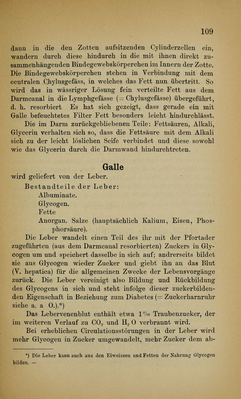 dann in die den Zotten aufsitzenden Cylinderzellen ein, wandern durch diese hindurch in die mit ihnen direkt zu- sammenhängenden Bindegewebskörperchen im Innern der Zotte. Die Bindegewebskörperchen stehen in Verbindung mit dem centralen Chylusgefäss, in welches das Fett nun übertritt. So wird das in wässriger Lösung fein verteilte Fett aus dem Darmcanal in die Lymphgefässe (= Chylusgefässe) übergeführt, d. h. resorbiert Es hat sich gezeigt, dass gerade ein mit Galle befeuchtetes Filter Fett besonders leicht hindurchlässt. Die im Darm zurückgebliebenen Teile: Fettsäuren, Alkali, Glycerin verhalten sich so, dass die Fettsäure mit dem Alkali sich zu der leicht löslichen Seife verbindet und diese sowohl wie das Glycerin durch die Darmwand hindurchtreten. Galle wird geliefert von der Leber. Bestandteile der Leber: Albuminate. Glycogen. Fette Anorgan. Salze (hauptsächlich Kalium, Eisen, Phos- phorsäure). Die Leber wandelt einen Teil des ihr mit der Pfortader zugeführten (aus dem Darmcanal resorbierten) Zuckers in Gly- cogen um und speichert dasselbe in sich auf; andrerseits bildet sie aus Glycogen wieder Zucker und giebt ihn an das Blut (V. hepatica) für die allgemeinen Zwecke der Lebensvorgänge zurück. Die Leber vereinigt also Bildung und Rückbildung des Glycogens in sich und steht infolge dieser zuckerbilden- den Eigenschaft in Beziehung zum Diabetes {= Zuckerharnruhr siehe a. a 0.).*) Das Lebervenenblut enthält etwa l%o Traubenzucker, der im weiteren Verlauf zu CO., und H., 0 verbrannt wird. Bei erheblichen Circulationsstörungen in der Leber wird mehr Glycogen in Zucker umgewandelt, mehr Zucker dem ab- *) Die Leber kann auch aus den Eiweissen und Fetten der Nahrung Glycogen bilden. —