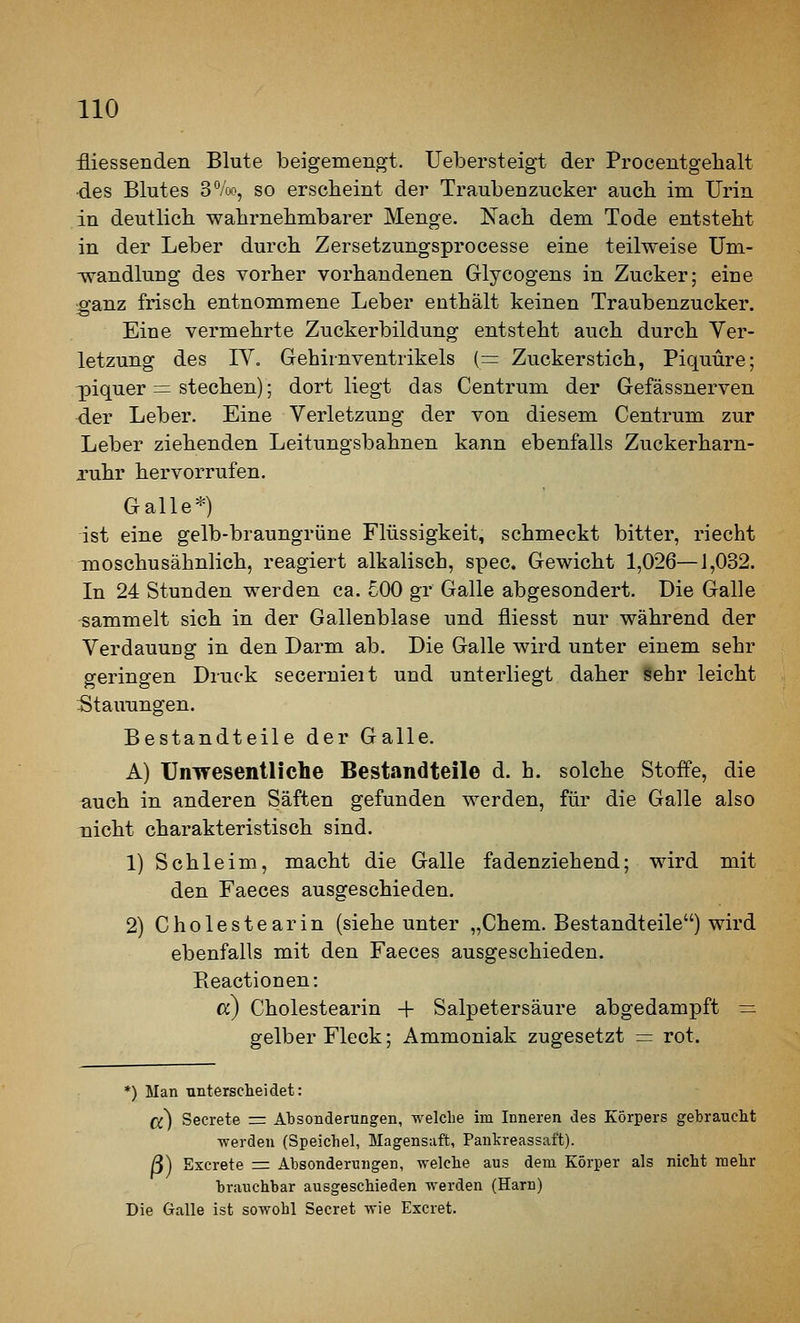 fliessenden Blute beigemengt. Uebersteigt der Procentgehalt des Blutes 3°/oo, so erscheint der Traubenzucker auch im Urin in deutlich wahrnehmbarer Menge. Nach dem Tode entsteht in der Leber durch Zersetzungsprocesse eine teilweise Um- -wandlung des vorher vorhandenen Glycogens in Zucker; eine ganz frisch entnommene Leber enthält keinen Traubenzucker. Eine vermehrte Zuckerbildung entsteht auch durch Ver- letzung des IV. Gehirnventrikels (=: Zuckerstich, Piquüre; ^iquer = stechen); dort liegt das Centrum der Gefässnerven der Leber. Eine Verletzung der von diesem Centrum zur Leber ziehenden Leitungsbahnen kann ebenfalls Zuckerharn- Tuhr hervorrufen. Galle*) ist eine gelb-braungrüne Flüssigkeit, schmeckt bitter, riecht Tnoschusähnlich, reagiert alkalisch, spec. Gewicht 1,026—1,032. In 24 Stunden werden ca. £00 gr Galle abgesondert. Die Galle sammelt sich in der Gallenblase und fliesst nur während der Verdauung in den Darm ab. Die Galle wird unter einem sehr geringen Druck secernieit und unterliegt daher Sehr leicht Stauungen. Bestandteile der Galle. A) Unwesentliclie Bestandteile d. h. solche Stoffe, die ^uch in anderen Säften gefunden werden, für die Galle also nicht charakteristisch sind. 1) Schleim, macht die Galle fadenziehend; wird mit den Faeces ausgeschieden. 2) Cholestearin (siehe unter „Chem. Bestandteile) wird ebenfalls mit den Faeces ausgeschieden. Eeactionen: a) Cholestearin -f Salpetersäure abgedampft — gelber Fleck; Ammoniak zugesetzt = rot. *) Man unterscheidet: Cc) Secrete =: Absonderungen, welche im Inneren des Körpers gebraucht ■werden (Speichel, Magensaft, Pankreassaft). ß) Excrete r= Absonderungen, welche aus dem Körper als nicht mehr brauchbar ausgeschieden werden (Harn) Die Galle ist sowohl Secret wie Excret.