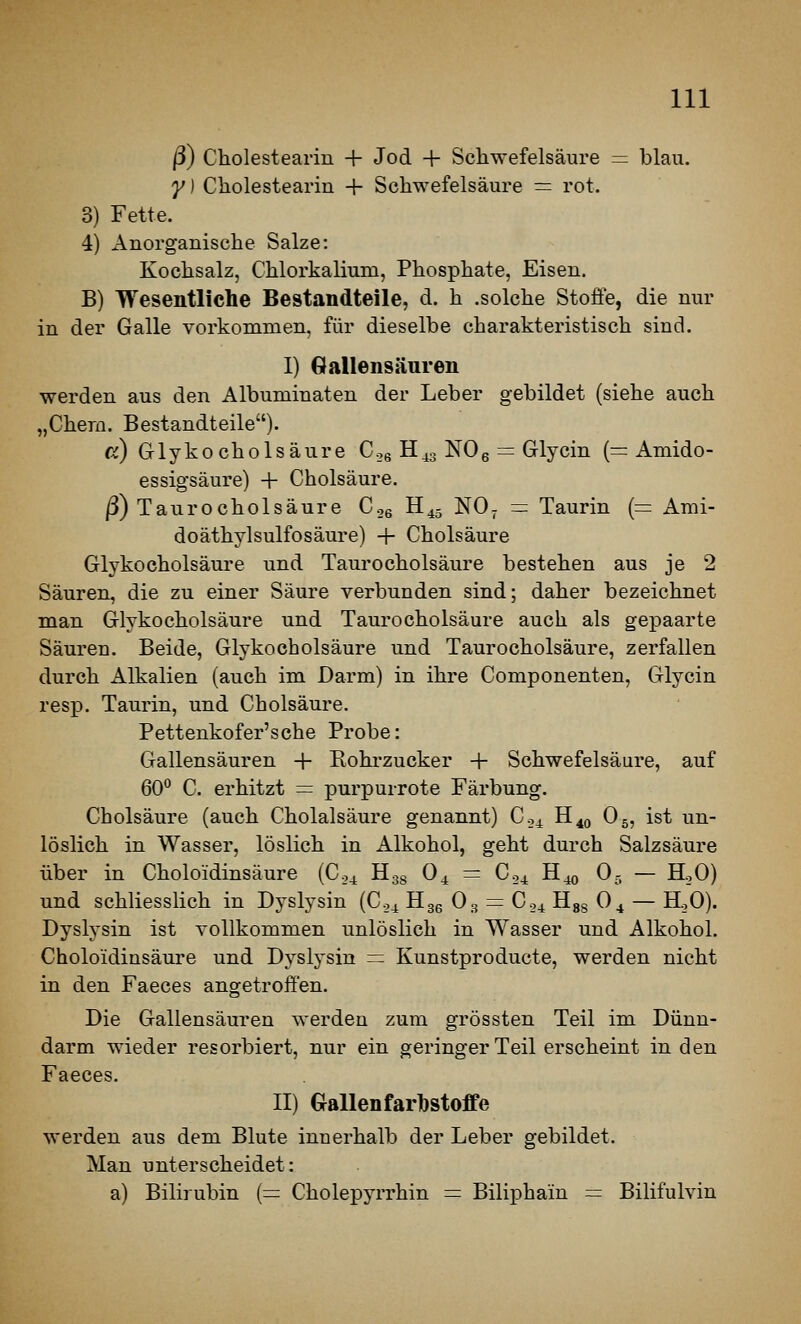 ß) Cholesteariu + Jod + Schwefelsäure = blau. y) Cholestearin + Schwefelsäure = rot. 3) Fette. 4) Anorganische Salze: Kochsalz, Chlorkalium, Phosphate, Eisen. B) Wesentliche Bestandteile, d. h .solche Stoffe, die nur in der Galle vorkommen, für dieselbe charakteristisch sind. I) Gallensäuren werden aus den Albuminaten der Leber gebildet (siehe auch „Chern. Bestandteile). ß) Glykocholsäure Cog Hg^g NOg = Glycin (= Amido- essigsäure) + Cholsäure. ß) Taurocholsäure C.,6 H^j NO- = Taurin (= Ami- doäthylsulfosäure) + Cholsäure Glykocholsäure und Taurocholsäure bestehen aus je 2 Säuren, die zu einer Säure verbunden sind; daher bezeichnet man Glyko cholsäure und Taurocholsäure auch als gepaarte Säuren. Beide, Glyko cholsäure und Taurocholsäure, zerfallen durch Alkalien (auch im Darm) in ihre Componenten, Glycin resp. Taurin, und Cholsäure. Pettenkofer'sohe Probe: Gallensäuren + Bohi'zucker + Schwefelsäure, auf 60° C. erhitzt = purpurrote Färbung. Cholsäure (auch Cholalsäure genannt) Co^ H^^ O5, ist un- löslich in Wasser, löslich in Alkohol, geht durch Salzsäure über in Choloidinsäure (C04 Hgg O4 = C04 B.^ 0.- — H.,0) und schliesslich in Dyslysin (C04 Hgg O3 = C04 Hgs O4 — HoO). Dyslysin ist vollkommen unlöslich in Wasser und Alkohol. Choloidinsäure und Dyslysin = Kunstproducte, werden nicht in den Faeces angetroffen. Die Gallensäuren werden zum grössten Teil im Dünn- darm wieder resorbiert, nur ein geringer Teil erscheint in den Faeces. II) Gallenfarl)stoffe werden aus dem Blute innerhalb der Leber gebildet. Man unterscheidet: a) Bilirubin (= Cholepyrrhin = Biliphain = Bilifulvin