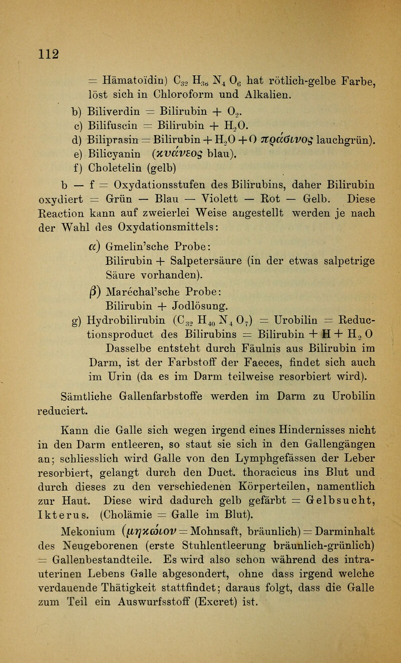 = Hämatoidin) Gg., H;,^ N4 Og hat rötlich-gelbe Farbe, löst sich in Chloroform und Alkalien. b) Biliverdin — Bilirubin + Oo. c) Bilifuscin = Bilirubin + HoO. d) Biliprasin = Bilirubin + HoO +0 TtQaöLVOg lauchgrün). e) Bilicyanin (KvdvEog blau). f) Choletelin (gelb) b — f = Oxydationsstufen des Bilirubins, daher Bilirubin oxydiert = Grün — Blau — Violett — Rot — Gelb. Diese Reaction kann auf zweierlei Weise angestellt werden je nach der Wahl des Oxydationsmittels: ß) Gmelin'sche Probe: Bilirubin + Salpetersäure (in der etwas salpetrige Säure vorhanden). ß) Marechal'sche Probe: Bilirubin + Jodlösung. g) Hydrobilirubin (Gg., H40 N^ O7) = Urobilin = Reduc- tionsproduct des Bilirubins = Bilirubin + H + H., 0 Dasselbe entsteht durch Fäulnis aus Bilirubin im Darm, ist der Farbstoff der Faeces, findet sich auch im Urin (da es im Darm teilweise resorbiert wird). Sämtliche Gallenfarbstoffe werden im Darm zu Urobilin reduciert. Kann die Galle sich wegen irgend eines Hindernisses nicht in den Darm entleeren, so staut sie sich in den Gallengängen an; schliesslich wird Galle von den Lymphgefässen der Leber resorbiert, gelangt durch den Duct. thoracicus ins Blut und durch dieses zu den verschiedenen Körperteilen, namentlich zur Haut. Diese wird dadurch gelb gefärbt = Gelbsucht, Ikterus. (Gholämie = Galle im Blut). Mekonium (^rjxCDLOV = Mohnsaft, bräunlich) = Darminhalt des Neugeborenen (erste Stuhlentleerung bräunlich-grünlich) = Gallenbestandteile. Es wird also schon während des intra- uterinen Lebens Galle abgesondert, ohne dass irgend welche verdauende Thätigkeit stattfindet; daraus folgt, dass die Galle zum Teil ein Auswurfsstoff (Excret) ist.