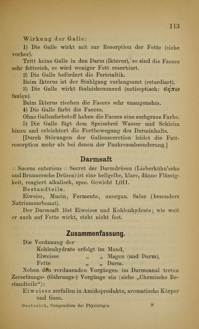 Wirkung der Galle: 1) Die Galle wirkt mit zur Resorption der Fette (siehe vorher). Tritt keine Galle in den Darm (Ikterus), so sind die Faeces sehr fettreich, es wird weniger Fett resorbiert. 2) Die Galle befördert die Peristaltik. Beim Ikterus ist der Stuhlgang verlangsamt (retardiert). 3) Die Galle wirkt fäulnishemmend (antiseptisch: örjjtcj faulen). Beim Ikterus riechen die Faeces sehr unangenehm. 4) Die Galle färbt die Faeces. Ohne Gallenfarbstoff haben die Faeces eine aschgraue Farbe. 5) Die Galle fügt dem Speisebrei Wasser und Schleim hinzu und erleichtert die Fortbewegung des Darminhalts. [Durch Störungen der Gallensecretion leidet die Fett- resorption mehr als bei denen der Pankreasabsonderung.] Darmsaft = Succus entericus = Secret der Darmdrüsen (Lieberkühn'sche und Brunnersche Drüsen) ist eine hellgelbe, klare, dünne Flüssig- keit, reagiert alkalisch, spec. Gewicht 1,011. Bestandteile. Eiweiss, Mucin, Fermente, anorgan. Salze (besonders Natriumcarbonat). Der Darmsaft löst Eiweisse und Kohlenhydrate; wie weit er auch auf Fette wirkt, steht nicht fest. Zusammenfassung. Die Yerdauung der Kohlenhydrate erfolgt im Mund, Eiweisse „ „ Magen (und Darm), Fette „ „ Darm. Neben dfti verdauenden Vorgängen im Darmcanal treten Zersetzungs- (Gährungs-) Vorgänge ein (siehe „Chemische Be- standteile): Eiweisse zerfallen in Amidoprodukte, aromatische Körper und Gase. 0 est reich, Corapeudium der Physiologie. 8