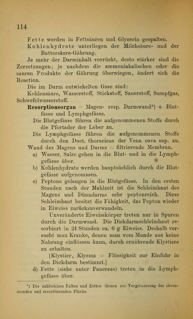 Fette werden in Fettsäuren und Glycerin gespalten. Kohlenhydrate unterliegen der Milchsäure- und der Buttersäure-Gährung. Je mehr der Darminhalt vorrückt, desto stärker sind die Zersetzungen; je nachdem die ammoniakalisehen oder die sauren Produkte der Gährung überwiegen, ändert sich die Reaction. Die im Darm entwickelten Gase sind: Kohlensäure, Wasserstoff, Stickstoff, Sauerstoff, Sumpfgas, Schwefelwasserstoff. Eesorptionsorgan ~ Magen- resp. Darmwand*) + Blut- fässe und Lymphgefässe. Die Blutgefässe führen die aufgenommenen Stoffe durch die Pfortader der Leber zu. Die Lymx^hgefässe führen die aufgenommenen Stoffe durch den Duct. thoracicus der Yena cava sup. zu. Wand des Magens und Darms = filtrierende Membran. a) Wasser, Salze gehen in die Blut- und in die Lymph- gefässe über, • b) Kohlenhydrate werden hauptsächlich durch die Blut- gefässe aufgenommen. c) Peptone gelangen in die Blutgefässe. In den ersten Stunden nach der Mahlzeit ist die Schleimhaut des Magens und Dünndarms sehr peptonreich. Diese Schleimhaut besitzt die Fähigkeit, das Pepton wieder in Eiweiss zurückzuv erwandeln. Unveränderte Eiweisskörper treten nur in Spuren durch die Darmwand. Die Dickdarmschleimhaut re- sorbiert in 24 Stunden ca. 6 g Eiweiss. Deshalb ver- sucht man Kranke, denen man vom Munde aus keine Nahrung einflössen kann, durch ernährende Kh'stiere zu erhalten. [Klystier, Klysma = Flüssigkeit zur Einfuhr in den Dickdarm bestimmt.] d) Fette (siehe unter Pancreas) treten in die L5-mph- gefässe über. *) Die zalilreichen Falten und Zotteu dienen zur Yergrösserung der abson- demden und resorbierenden Fläche.