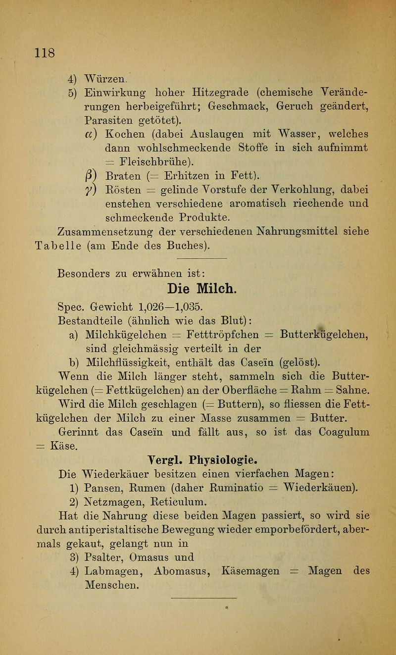 4) Würzen. 5) Einwirkimg lioher Hitzegrade (clieniisclie Verände- rungen herbeigeführt; Geschmack, Geruch geändert, Parasiten getötet), a) Kochen (dabei Auslaugen mit Wasser, welches dann wohlschmeckende Stoffe in sich aufnimmt = Fleischbrühe). ß) Braten {= Erhitzen in Fett). 7) Rösten = gelinde Vorstufe der Verkohlung, dabei enstehen verschiedene aromatisch riechende und schmeckende Produkte. Zusammensetzung der verschiedenen Nahrungsmittel siehe Tabelle (am Ende des Buches). Besonders zu erwähnen ist: Die Milch. Spec. Gewicht 1,026—1,035. Bestandteile (ähnlich wie das Blut): a) Milchkügelchen = Fetttröpfchen — Butterkligelchen, sind gleichmässig verteilt in der b) Milchflüssigkeit, enthält das Casein (gelöst). Wenn die Milch länger steht, sammeln sich die Butter- kügelchen (= Fettkügelchen) an der Oberfläche = Rahm = Sahne. Wird die Milch geschlagen (= Buttern), so fliessen die Fett- kügelchen der Milch zu einer Masse zusammen = Butter. Gerinnt das Casein und fällt aus, so ist das Coagulum = Käse. Vergl, Physiologie. Die Wiederkäuer besitzen einen vierfachen Magen: 1) Pansen, Rumen (daher Ruminatio = Wiederkäuen). 2) Netzmagen, Reticulum. Hat die Nahrung diese beiden Magen passiert, so wird sie durch antiperistaltische Bewegung wieder emporbefördert, aber- mals gekaut, gelangt nun in 3) Psalter, Omasus und 4) Labmagen, Abomasus, Käsemagen = Magen des Menschen.