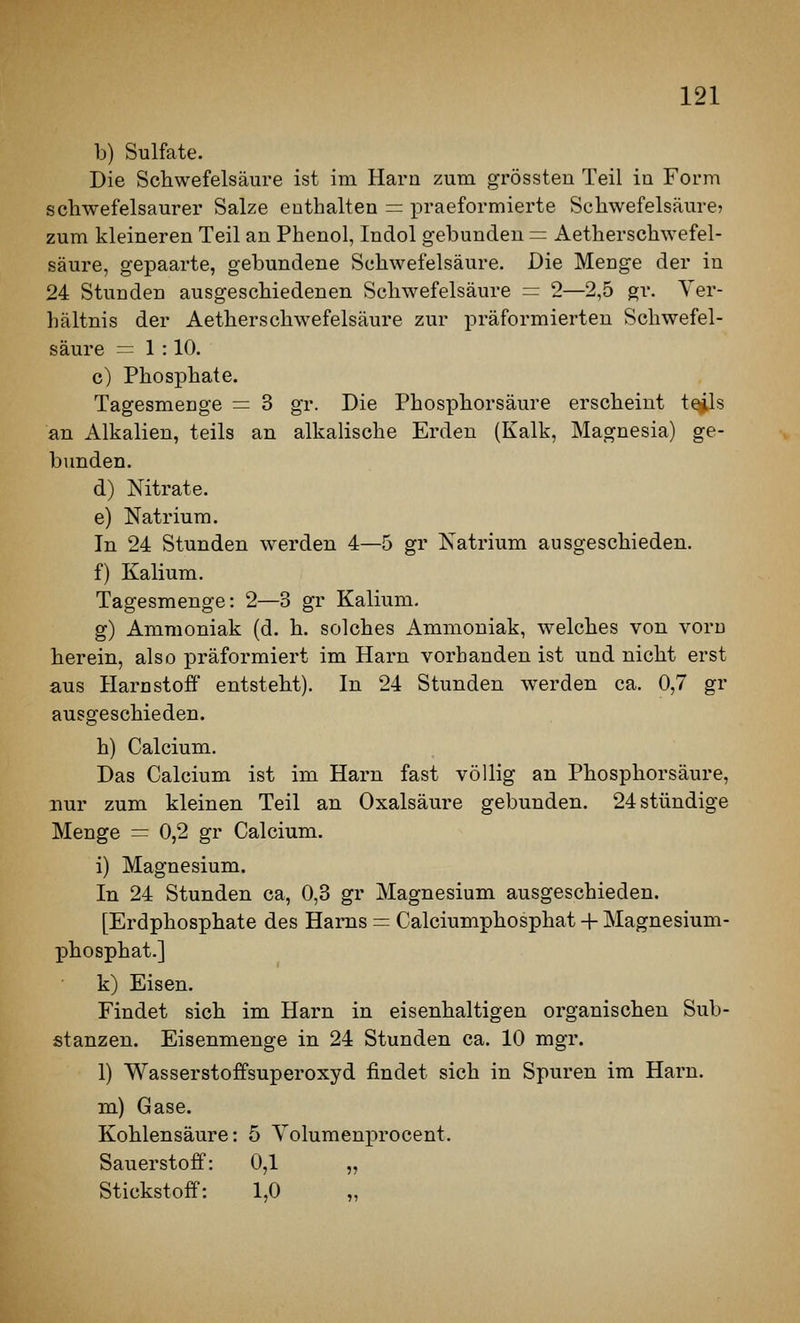b) Sulfate. Die Schwefelsäure ist im Harn zum grössten Teil in Form schwefelsaurer Salze enthalten = praeformierte Schwefelsäure? zum kleineren Teil an Phenol, Indol gebunden = Aetherschwefel- säure, gepaarte, gebundene Schwefelsäure. Die Menge der in 24 Stunden ausgeschiedenen Schwefelsäure = 2—2,5 gr. Ver- hältnis der Aetherschwefelsäure zur präformierten Schwefel- säure = 1 : 10. c) Phosphate. Tagesmenge = 3 gr. Die Phosphorsäure erscheint t^s an Alkalien, teils an alkalische Erden (Kalk, Magnesia) ge- bunden. d) Nitrate. e) Natrium. In 24 Stunden werden 4—5 gr Natrium ausgeschieden. f) Kalium. Tagesmenge: 2—3 gr Kalium. g) Ammoniak (d. h. solches Ammoniak, welches von vorn herein, also präformiert im Harn vorbanden ist und nicht erst aus Harnstoff entsteht). In 24 Stunden werden ca. 0,7 gr ausgeschieden. h) Calcium. Das Calcium ist im Harn fast völlig an Phosphorsäure, nur zum kleinen Teil an Oxalsäure gebunden. 24 stündige Menge = 0,2 gr Calcium. i) Magnesium. In 24 Stunden ca, 0,3 gr Magnesium ausgeschieden. [Erdphosphate des Harns = Calciumphosphat + Magnesium- ]3hosphat.] k) Eisen. Findet sich im Harn in eisenhaltigen organischen Sub- stanzen. Eisenmenge in 24 Stunden ca. 10 mgr. 1) Wasserstoffsuperoxyd findet sich in Spuren im Harn. m) Gase. Kohlensäure: 5 Yolumeni^'ocent. Sauerstoff: 0,1 „ Stickstoff: 1,0