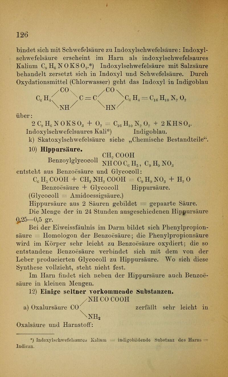 bindet sich mit Schwefelsäure zu Indoxylschwefelsäure: Indoxyl- schwefelsäure erscheint im Harn als indoxylschwefelsaures Kalium Cg HeNOKSO^.*) Indoxylschwefelsäure mit Salzsäure behandelt zersetzt sich in Indoxyl und Schwefelsäure. Durch Oxydationsmittel (Chlorwasser) geht das Indoxyl in Indigoblau /CO. /CO/ \NH/^ \HN/ über: 2CsH6NOKS03 + 0, = CißHjoNoO, + 2KHSO4. Indoxylschwefelsaures Kali*) Indigoblau, k) Skatoxylschwefelsäure siehe „Chemische Bestandteile. 10) Hippursäure. CHo COOK BenzoylglycocoU ^^^^ ^.^ g^ ^ ^^ g^ ^^^ entsteht aus Benzoesäure und Glycocoll: CßHsCOOH + CH^NHoCOÖH = C9H9NO3 + H. 0 Benzoesäure + Glycocoll Hippursäure. (Glycocoll = Amidoessigsäure.) Hippursäure aus 2 Säuren gebildet = gepaarte Säure. Die Menge der in 24 Stunden ausgeschiedenen Hipjpursäure 9,25—0,5 gr. Bei der Eiweissfäulnis im Darm bildet sich Phenylpropion- fiäure = Homologon der Benzoesäure; die Phenylpropionsäure wird im Körper sehr leicht zu Benzoesäure oxydiert; die so entstandene Benzoesäure verbindet sich mit dem von der Leber producierten Glycocoll zu Hippursäure. Wo sich diese Synthese vollzieht, steht nicht fest. Im Harn findet sich neben der Hippursäure auch Benzoe- säure in kleinen Mengen. 12) Einige seltner yorkommeude Substanzen. /NHCOCOOH a) Oxalursäure CO zerfällt sehr leicht in \nH2 Oxalsäure und Harnstofl: *) Indoxylsehwefelsaiiroa Kalium :-=: incligobildemle Substanz des Harus Indican.