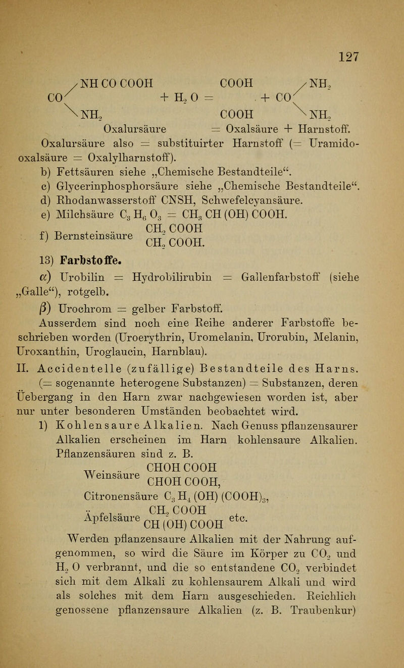 / NH CO COOK COOK / KH., CO^ + H, 0 = + CO^ \nH, COOK ^KH, Oxalursäure = Oxalsäure + Harnstoff. Oxalursäure also = substituirter Harnstoff (— Uramido- oxalsäure = Oxalylharnstoff). b) Fettsäuren siehe „Chemisclie Bestandteile. c) Glycerinphosphorsäure siebe „Cbemiscbe Bestandteile. d) RbodanW'asserstoff CNSH, Schwefelcyansäure. e) Milchsäure C3 H« O3 = CH, CH (OH) COOH. ^, -D , . .. CHo COOH i) Bernsteinsaure ^- ^.^^tt LJdLo uUUxl. 13) Farbstoffe. cc) Urobilin = Hydrobilirubin = Gallenfarbstoff (siehe „Galle), rotgelb. ß) Urochrom =: gelber Farbstoff. Ausserdem sind noch eine Reihe anderer Farbstoffe be- schrieben worden (Uroerythrin, Uromelanin, Urorubin, Melanin, Uroxanthin, Uroglaucin, Harnblau). n. Accidentelle (zufällige) Bestandteile des Harns. {— sogenannte heterogene Substanzen) = Substanzen, deren Üebergang in den Harn zwar nachgewiesen worden ist, aber nur unter besonderen Umständen beobachtet wird. 1) Kohlensa ureAlkalien. Nach Genuss pflanzensaurer Alkalien erscheinen im Harn kohlensaure Alkalien. Pflanzensäuren sind z. B. . .. CHOH COOH Weinsäure cHOH COOH, Citronensäure C, H^ (OH) (C00H)3, V „ , .. CH. COOH Apfelsaure ^jj^-Qjj^^QQjj etc. Werden pflanzensaure Alkalien mit der Nahrung auf- genommen, so wird die Säure im Körper zu CO., und Ho 0 verbrannt, und die so entstandene CO., verbindet sich mit dem Alkali zu kohlensaurem Alkali und wird als solches mit dem Harn ausgeschieden. Reichlich genossene pflanzen saure Alkalien (z. B. Traubenkur)