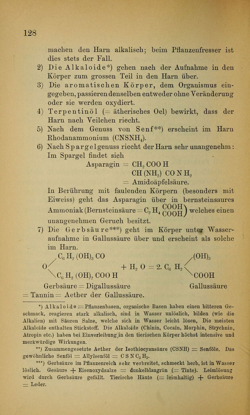 machen den Harn alkalisch; beim Pflanzenfresser ist dies stets der Fall, 2) DieAlkaloide*) gehen nach der Aufnahme in den Körper zum grossen Teil in den Harn über. 3) Die aromatischen Körper, dem Organismus ein- gegeben, passieren denselben entweder ohne Veränderung oder sie werden oxydiert. 4) Terpentinöl (= ätherisches Oel) bewirkt, dass der Harn nach Veilchen riecht. 5) Nach dem Genuss von Senf**) erscheint im Harn Ehodanammonium (CNSNHJ. 6) Nach Spargel genuss riecht der Harn sehr unangenehm: Im Spargel findet sich Asparagin = CH. COO H CH(NHo) CONH, = Amidoäpfelsäure. In Berührung mit faulenden Körpern (besonders mit Eiweiss) geht das Asparagin über in bernsteinsaures r*ooH\ Ammoniak (Bernsteinsäure = Co H^ poDH ) ^^Iches einen unangenehmen Geruch besitzt. 7) Die Gerbsäure***) geht im Körper unter Wasser- aufnahme in Gallussäure über und erscheint als solche im Harn. C,H,(0H)3C0 .(0H)3 0( + Ho 0 =2. Cß Ho<^ \C,, H, (0H)o COO H ^COOH Gerbsäure = Digallussäure Gallussäure Tannin = Aether der Gallussäure. *) Alkaloide ^= Pflanzen'basen, organische Basen haben einen Gitteren Ge- schmack, reagieren stark alkalisch, sind in Wasser unlöslich, bilden (wie die Alkalien) mit Säuren Salze, -welche sich in Wasser leicht lösen, Die meisten Alkaloide enthalten Stickstoff. Die Alkaloide (Chinin, Cocain, Morphin, Strychnin, Atropin etc.) haben bei Einverleibung'in den tierischen Körper höchst intensive und merkwürdige Wirkungen. **) Zusammengesetzte Aether der Isothiocyansäure (CSNH) z= Senföle. Das gewöhnliche Senföl =: AUylsenföl = CSNC3H5. ***) Gerbsäure im Pflanzenreich sehr verbreitet, schmeckt herb, ist in Wasser löslich. Gesäure -|- Eisenoxydsalze := dunkelblaugrün i= Tinte). Leimlösung wird durch Gerbsäure gefällt. Tierische Häute {=z leimhaltig) + Gerbsäure ^ Leder.
