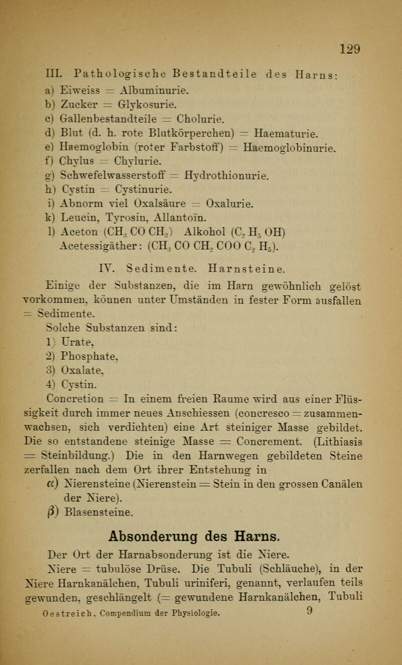 III. Patholog-isohe Bestandteile des Harns: a) Eiweiss = Albuminurie. b) Zucker = Glykosurie, c) Gallenbestandteile = Cholurie. d) Blut id. h. rote Blutkörperchen) = Haematurie. e) Haemoglobin i roter Farbstoff) — Haemoglobinurie. f) Gbylus = Chvlurie. g) Schwefelwasserstoff = Hydrothionurie. h) Cystin = Cystinurie. i) Abnorm viel Oxalsäure ^ Oxalurie. k) Leucin, Tyrosin, Allanto'in. 1) Aceton (CH, CO CH.) Alkohol (C, H, OH) Acetessigäther: (CH, CO CH, COO C, H5). IT. Sedimente. Harnsteine. Einige der Substanzen, die im Harn gewöhnlich gelöst vorkommen, können unter Umständen in fester Form riusfallen = Sedimente. Solche Substanzen sind: 1) Urate. 2) Phosphate, 3) Oxalate. 4) Cystin. Concretion = In einem freien Räume wird aus einer Flüs- sigkeit durch immer neues An schiessen (concresco = zusammen- wachsen, sich verdichten) eine Art steiniger Masse gebildet. Die so entstandene steinige Masse = Concrement. (Lithiasis = Steinbildung. I Die in den Harnwegen gebildeten Steine zerfallen nach dem Ort ihrer Entstehung in cc) Nierensteine iXierensteine Stein in den grossen Canälen der Xiere). ß) Blasensteine. Absonderung des Harns. Der Ort der Harnabsonderung ist die Xiere. Xiere = tubulöse Drüse. Die Tubuli (Schläuche), in der Niere Harnkanälchen, Tubuli uriniferi, genannt, verlaufen teils gewunden, geschlängelt (= gewundene Harnkanälchen, Tubuli Oestreich. Compendium der Physiologie. 