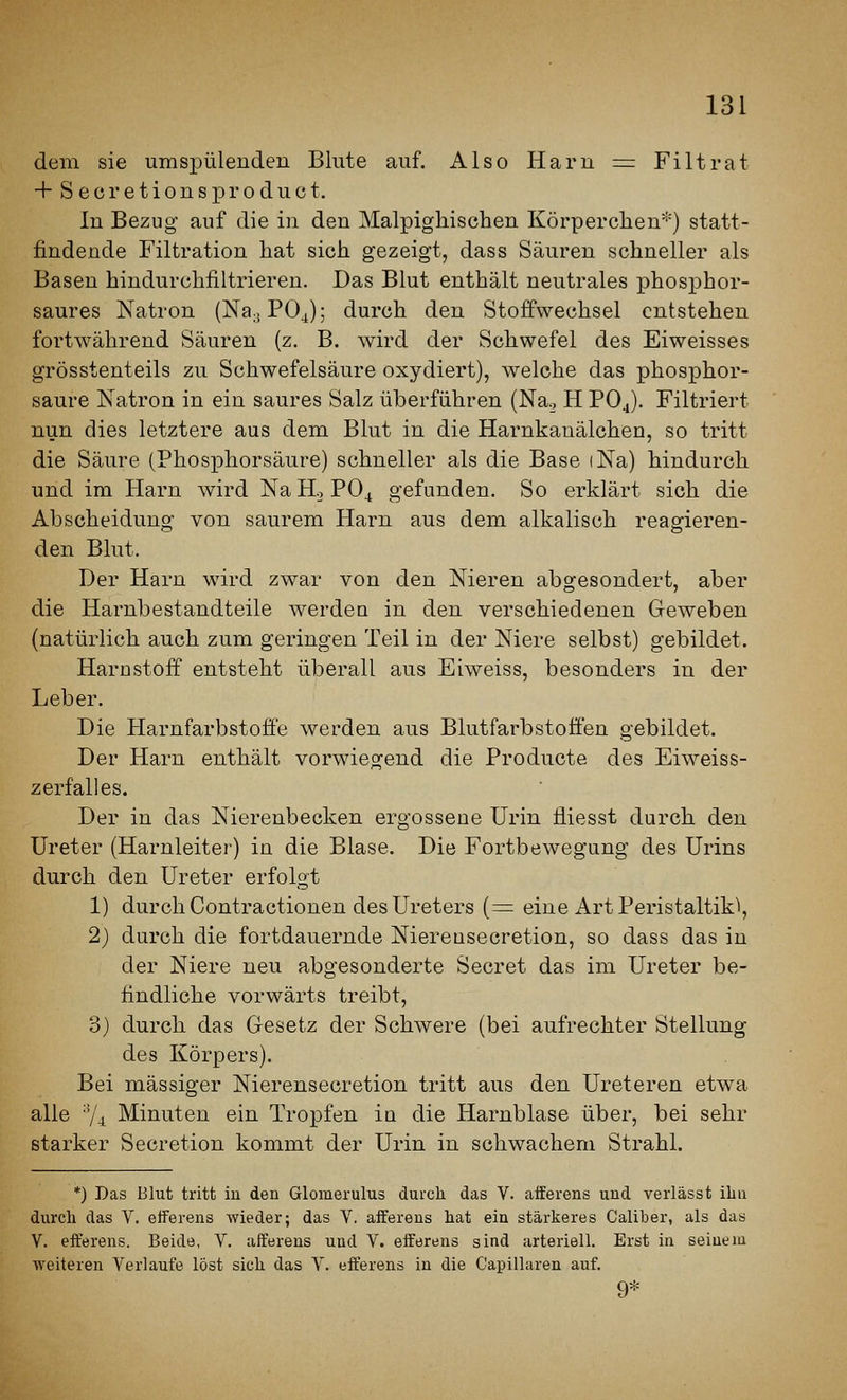 dem sie umspülenden Blute auf. Also Haru := Filtrat + S e ü r e t i 0 n s p r o d u c t. In Bezug auf die in den Malpigliischen Körperclien*) statt- findende Filtration hat sich gezeigt, dass Säuren schneller als Basen hindurchfiltrieren. Das Blut enthält neutrales phosphor- saures Natron (Na.jPOj); durch den Stoffwechsel entstehen fortwährend Säuren (z. B. wird der Schwefel des Eiweisses grösstenteils zu Schwefelsäure oxydiert), welche das phosphor- saure Natron in ein saures Salz überführen (Na._, H PO4). Filtriert nun dies letztere aus dem Blut in die Harnkanälchen, so tritt die Säure (Phosphorsäure) schneller als die Base iNa) hindurch und im Harn wird NaH., PO4 gefunden. So erklärt sich die Abscheidung von saurem Harn aus dem alkalisch reagieren- den Blut. Der Harn wird zwar von den Nieren abgesondert, aber die Harnbestandteile werdea in den verschiedenen Geweben (natürlich auch zum geringen Teil in der Niere selbst) gebildet. Harnstoff entsteht überall aus Eiweiss, besonders in der Leber. Die Harnfarbstoäe werden aus Blutfarbstoffen gebildet. Der Harn enthält vorwiegend die Producta des Eiweiss- zerfalles. Der in das Nierenbecken ergossene Urin fliesst durch den Ureter (Harnleiter) in die Blase. Die Fortbewegung des Urins durch den Ureter erfolgt 1) durch Contractionen des Ureters (^ eine Art Peristaltik^ 2) durch die fortdauernde Niereusecretion, so dass das in der Niere neu abgesonderte Secret das im Ureter be- findliche vorwärts treibt, 3) durch das Gesetz der Schwere (bei aufrechter Stellung des Körpers). Bei massiger Nierenseoretion tritt aus den Ureteren etwa alle 'V^ Minuten ein Tropfen in die Harnblase über, bei sehr starker Secretion kommt der Urin in schwachem Strahl. *) Das Blut tritt in den Glomerulus durch das V. afferens und verlässt iliu durch das V. etferens wieder; das V. afferens hat ein stärkeres Caliber, als das V. efferens. Beide, V. afferens und V. efferens sind arteriell. Erst in seinem weiteren Verlaufe löst sich das V. efferens in die Capillaren auf. 9*