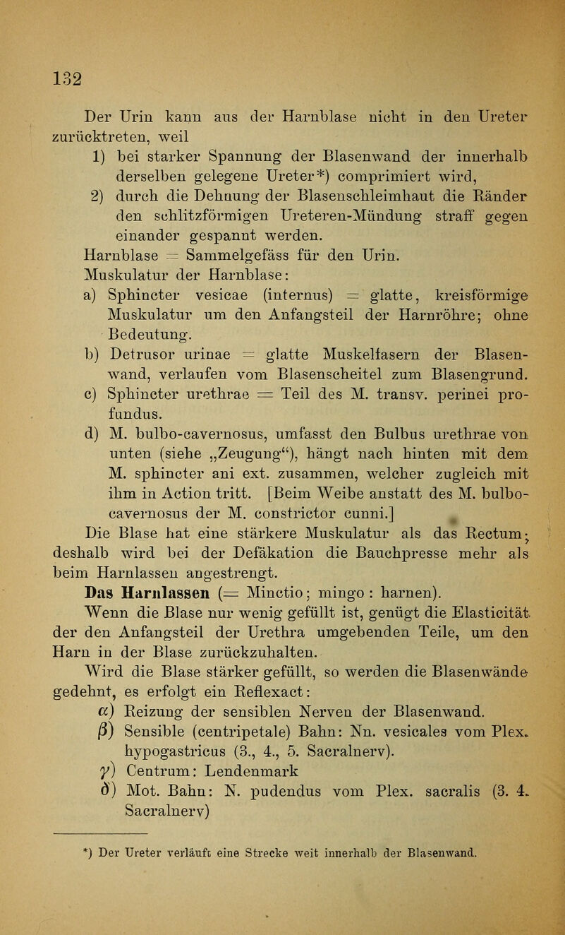 Der Urin kann aus der Harnblase nicht in den Ureter zurücktreten, weil 1) bei starker Spannung der Blasenwand der innerhalb derselben gelegene Ureter*) comprimiert wird, 2) durch die Dehaung der Blasenschleimhaut die Ränder den schlitzförmigen Ureteren-Mündung straff gegen einander gespannt werden. Harnblase = Sammelgefäss für den Urin. Muskulatur der Harnblase: a) Sphincter vesicae (internus) = glatte, kreisförmige Muskulatur um den Anfangsteil der Harnröhre; ohne Bedeutung. b) Detrusor urinae = glatte Muskelfasern der Blasen- wand, verlaufen vom Blasenscheitel zum Blasengrund. c) Sphincter urethrae ■=■ Teil des M. transv. perinei pro- fundus. d) M. bulbo-cavernosus, umfasst den Bulbus urethrae von unten (siehe „Zeugung), hängt nach hinten mit dem M. sphincter ani ext. zusammen, welcher zugleich mit ihm in Action tritt. [Beim Weibe anstatt des M. bulbo- cavernosus der M. constrictor cunni.l Die Blase hat eine stärkere Muskulatur als das Rectum-^ deshalb wird bei der Defäkation die Bauchpresse mehr als beim Harnlassen angestrengt. Das Harnlassen (^ Minctio; mingo : harnen). Wenn die Blase nur wenig gefüllt ist, genügt die Elasticität. der den Anfangsteil der Urethra umgebenden Teile, um den Harn in der Blase zurückzuhalten. Wird die Blase stärker gefüllt, so werden die Blasenwände gedehnt, es erfolgt ein Reflexact: a) Reizung der sensiblen Nerven der Blasenwand. |3) Sensible (centripetale) Bahn: Nn. vesicales vom Plex. hypogastricus (3., 4., 5. Sacralnerv). y) Centrum: Lendenmark ö) Mot. Bahn: N. pudendus vom Plex. sacralis (3. 4. Sacralnerv) *) Der Ureter verlaufe eine Strecke weit innerhalb der Blasenwand.