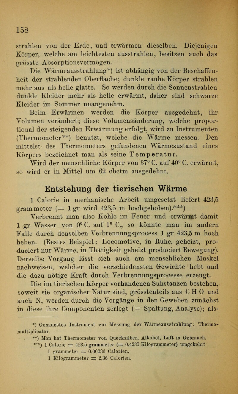 strahlen von der Erde, und erwärmen dieselben. Diejenigen Körper, welche am leichtesten ausstrahlen, besitzen auch das grösste Absorj)tionsvermögen. Die Wärmeausstrahlung*) ist abhängig von der Beschaffen- heit der strahlenden Oberfläche; dunkle rauhe Körper strahlen mehr aus als helle glatte. So werden durch die Sonnenstrahlen dunkle Kleider mehr als helle erwärmt, daher sind schwarze Kleider im Sommer unangenehm. Beim Erwärmen werden die Körper ausgedehnt, ihr Yolumen verändert; diese Volumensänderung, welche propor- tional der steigenden Erwärmung erfolgt, wird zu Instrumenten (Thermometer**) benutzt, welche die Wärme messen. Den mittelst des Thermometers gefundenen Wärmezustand eines Körpers bezeichnet man als seine Temperatur. Wird der menschliche Körper von 37 C. auf 40*^ C. erwärmt, so wird er in Mittel um 62 cbctm ausgedehnt. Entstehung der tierischen Wärme 1 Calorie in mechanische Arbeit umgesetzt liefert 423,5 grammeter (= 1 gr wird 423,5 m hochgehoben).***) Verbrennt man also Kohle im Feuer und erwärmt damit 1 gr Wasser von 0*^ C. auf 1 C, so könnte man im andern Ealle durch denselben Verbrennungsprocess 1 gr 423,5 m hoch heben. (Bestes Beispiel: Locomotive, in Kühe, geheizt, pro- duciert nur Wärme, in Thätigkeit geheizt produciert Bewegung). Derselbe Vorgang lässt sich auch am menschlichen Muskel nachweisen, welcher die verschiedensten Gewichte hebt und die dazu nötige Kraft durch Verbrennungsprocesse erzeugt. Die im tierischen Körper vorhandenen Substanzen bestehen, soweit sie organischer Natur sind, grösstenteils aus C H 0 und auch N, werden durch die Vorgänge in den Geweben zunächst in diese ihre Componenten zerlegt (— Spaltung, Analyse); als- *) Genauestes Instrument zur Messung der Wärmeausstrahlung: Thermo- multiplicator. **) Man hat Thermometer von Quecksilber, Alkohol, Luft in Gebrauch. *'*) 1 Calorie r= 423,5 grammeter (= 0,4235 Kilogrammeter) umgekehrt 1 grammeter rr 0,00236 Calorien, 1 Kilogrammeter =: 2,36 Calorien.