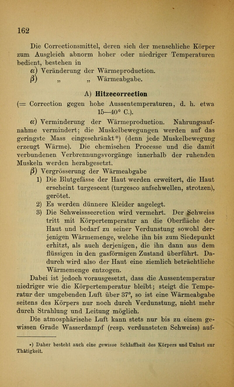 Die Correctionsmittel, deren sich der menschliclie Körper zum Ausgleich abnorm hoher oder niedriger Temperaturen bedient, bestehen in a) Veränderung der Wärmeproduction. ß) „ „ Wärmeabgabe. A) Hitzecorrection (=r Correction gegen hohe Aussentemperaturen, d. h. etwa 15—40« C). cc) Verminderung der Wärmeproduction. Nahrungsauf- nahme vermindert; die Muskelbewegungen werden auf das geringste Mass eingeschränkt*) (denn jede Muskelbewegung erzeugt Wärme). Die chemischen Processe und die damit verbundenen Verbrennungsvorgänge innerhalb der ruhenden Muskeln werden herabgesetzt. ß) Vergrösserung der Wärmeabgabe 1) Die Blutgefässe der Haut werden erweitert, die Haut erscheint turgescent (turgesco aufschwellen, strotzen), gerötet. 2) Es werden dünnere Kleider angelegt. 3) Die Schweisssecretion wird vermehrt. Der ßchweiss tritt mit Körpertemperatur an die Oberfläche der Haut und bedarf zu seiner Verdunstung sowohl der- jenigen Wärmemenge, welche ihn bis zum Siedepunkt erhitzt, als auch derjenigen, die ihn dann aus dem flüssigen in den gasförmigen Zustand überführt. Da- durch wird also der Haut eine ziemlich beträchtliche Wärmemenge entzogen. Dabei ist jedoch vorausgesetzt, dass die Aussentemperatur niedriger wie die Körpertemperatur bleibt; steigt die Tempe- ratur der umgebenden Luft über 37, so ist eine Wärmeabgabe seitens des Körpers nur noch durch Verdunstung, nicht mehr durch Strahlung und Leitung möglich. Die atmosphärische Luft kann stets nur bis zu einem ge- wissen Grade Wasserdampf (resp. verdunsteten Schweiss) auf- ♦) Daher bestellt auch eine gewisse SchlaiFheit des Körpers und Unlust zur Thätigkeit.