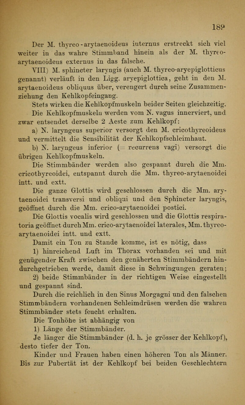 Der M. thyreo-arytaenoideiis iuterniis erstreckt sich viel weiter in das wahre Stimmband hinein als der M. thjTeo- arytaenoideus externus in das falsche. YIII) M. sphincter laryngis (auch M. thyreo-aryepiglotticus genannt) verläuft in den Ligg. aryepiglottica, geht in den ]M. arytaenoideus obliquus über, verengert durch seine Zusammen- ziehung den Kehlkopfeingang. Stets wirken die Kehlkopfmuskeln beider Seiten gleichzeitig. Die Kehlkopfmuskelu werden vom N. vagus innerviert, und zwar entsendet derselbe 2 Aeste zum Kehlkopf: a) N. laryngeus superior versorgt den M. cricothp'eoideus und vermittelt die Sensibilität der Kehlkopfschleimhaut. b) X. laryngeus inferior (= recurrens vagi) versorgt die übrigen Kehlkopfmuskeln. Die Stimmbänder werden also gespannt durcli die Mm. cricothyreoidei, entspannt durch die Mm. thyreo-arytaenoidei intt. und extt. Die ganze Glottis wird geschlossen durch die Mm. ary- taenoidei transversi und obliqui und den Sphincter larj-ngis, geöffnet durch die Mm. crico-arytaenoidei postici. Die Glottis vocalis wird geschlossen und die Glottis respira- toria geöffnet durch Mm. crico-arytaenoidei laterales, Mm. thyreo- arytaenoidei intt. und extt. Damit ein Ton zu Stande komme, ist es nötig, dass 1) hinreichend Luft im Thorax vorhanden sei und mit genügender Kraft zwischen den genäherten Stimmbändern hin- durchgetrieben werde, damit diese in Schwingungen geraten; 2) beide Stimmbänder in der richtigen Weise eingestellt und gespannt sind. Durch die reichlich in den Sinus Morgagni und den falschen Stimmbändern vorhandenen Schleimdrüsen werden die wahrten Stimmbänder stets feucht erhalten. Die Tonhöhe ist abhängig von 1) Länge der Stimmbänder. Je länger die Stimmbänder (d. h. je grösser der Kehlkopf), desto tiefer der Ton. Kinder und Frauen haben einen höheren Ton als Männer. Bis zur Pubertät ist der Kehlkopf bei beiden Geschlechtern