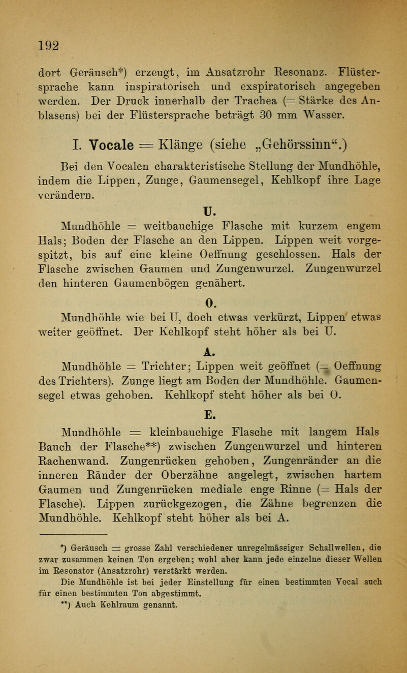 dort Geräusch*) erzeugt, im Ansatzrohr Resonanz. Flüster- sprache kann inspiratorisch und exspiratorisch angegeben werden. Der Druck innerhalb der Trachea (= Stärke des An- blasens) bei der Flüstersprache beträgt 30 mm Wasser. I. Vocale = Klänge (siehe „Gehörssinn.) Bei den Yocalen charakteristische Stellung der Mundhöhle, indem die Lippen, Zunge, Gaumensegel, Kehlkopf ihre Lage verändern. u. Mundhöhle = weitbauchige Flasche mit kurzem engem Hals; Boden der Flasche an den Lippen. Lippen weit vorge- spitzt, bis auf eine kleine Oeöhung geschlossen. Hals der Flasche zwischen Gaumen und Zungenwurzel. Zungenwurzel den hinteren Gaumenbögen genähert. 0. Mundhöhle wie bei TJ, doch etwas verkürzt, Lip^Den etwas weiter geöffnet. Der Kehlkopf steht höher als bei U. A. Mundhöhle = Trichter; Lippen weit geöffnet (= Oeffnung des Trichters). Zunge liegt am Boden der Mundhöhle. Gaumen- segel etwas gehoben. Kehlkopf steht höher als bei 0. E. Mundhöhle := kleinbauchige Flasche mit langem Hals Bauch der Flasche**) zwischen Zungenwurzel und hinteren Rachenwand. Zungenrücken gehoben, Zungenränder an die inneren Ränder der Oberzähne angelegt, zwischen hartem Gaumen und Zungenrücken mediale enge Rinne (= Hals der Flasche). Lippen zurückgezogen, die Zähne begrenzen die Mundhöhle. Kehlkopf steht höher als bei A. *) Geräusch = grosse Zahl verschiedener unregelmäsBiger Schallwellen, die zwar zusammen keinen Ton ergeben; wohl aher kann jede einzelne dieser Wellen im Resonator (Ansatzrohr) verstärkt werden. Die Mundhöhle ist bei jeder Einstellung für einen bestimmten Vocal auch für einen bestimmten Ton abgestimmt. **) Auch Kehlraum genannt.