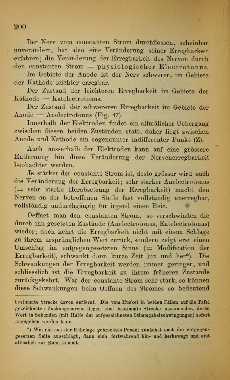 20Ö Der Nerv vom constanten Strom durcMossen, scheinbar unverändert, hat also eine Veränderung seiner Erregbarkeit erfahren; die Veränderung der Erregbarkeit des Nerven durch -den Constanten Strom = physiologischer Electrotonus. Im Gebiete der Anode ist der Nerv schwerer, im Gebiete der Kathode leichter erregbar. Der Zustand der leichteren Erregbarkeit im Gebiete der Kathode = Katelectrotonus. Der Zustand der schwereren Erregbarkeit im Gebiete der -Anode = Anelectrotonus (Fig. 47). Innerhalb der Elektroden findet ein allmälicher Uebergang zwischen diesen beiden Zuständen statt; daher liegt zwischen Anode und Kathode ein sogenannter indifferenter Punkt (Z). Auch ausserhalb der Elektroden kann auf eine grössere Entfernung hin diese Veränderung der Nervenerregbarkeit •beobachtet werden. Je stärker der constante Strom ist, desto grösser wird auch ■die Veränderung der Erregbarkeit; sehr starker Anelectrotonus (= sehr starke Herabsetzung der Erregbarkeit) macht den Nerven an der betroffenen Stelle fast vollständig unerregbar, vollständig undurchgängig für irgend einen Reiz. Oeffnet man den constanten Strom, so verschwinden die durch ihn gesetzten Zustände (Anelectrotonus, Katelectrotonus) wieder; doch kehrt die Erregbarkeit nicht mit einem Schlage zu ihrem ursprünglichen Wert zurück, sondern zeigt erst einen Umschlag im entgegengesetzten Sinne (= Modification der Erregbarkeit), schwankt dann kurze Zeit hin und her*). Die Schwankungen der Erregbarkeit werden immer geringer, und schliesslich ist die Erregbarkeit zu ihrem früheren Zustande zurückgekehrt. War der constante Strom sehr stark, so können diese Schwankungen beim Oeffnen des Stromes so bedeutend bestimmte Strecke davon entfernt. Die vom Muskel in beiden Fällen auf die Tafel gezeichneten Zuckungscurven liegen eine bestimmte Strecke auseinander, deren Wert in Sekunden (mit Hülfe der aufgezeichneten Stimmgabelschwingungen) sofort ;angegeben werden kann. *) Wie ein aus der Ruhelage gebrachtes Pendel zunächst nach der entgegen- gesetzen Seite ausschlägt, dann sich fortwährend hin- und herbewegt und erst allmälich zur Eahe kommt.