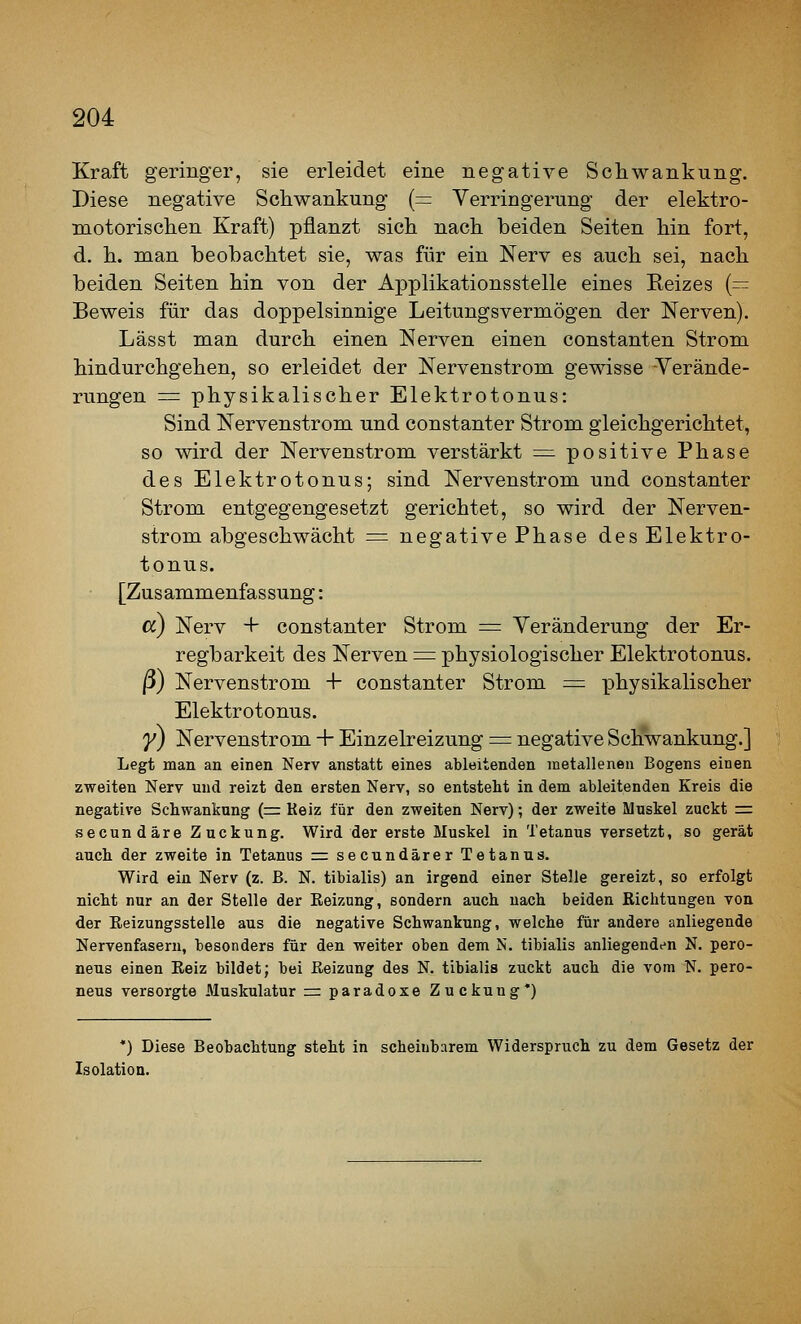 Kraft geringer, sie erleidet eine negative Schwankung. Biese negative Schwankung {= Verringerung der elektro- motorischen Kraft) pflanzt sich nach beiden Seiten hin fort, d. h. man beobachtet sie, was für ein Nerv es auch sei, nach beiden Seiten hin von der Applikations stelle eines Reizes (— Beweis für das doppelsinnige Leitungsvermögen der Nerven). Lässt man durch einen Nerven einen constanten Strom hindurchgehen, so erleidet der Nervenstrom gewisse Verände- rungen = physikalischer Elektrotonus: Sind Nervenstrom und constanter Strom gleichgerichtet, so wird der Nervenstrom verstärkt = positive Phase des Elektrotonus; sind Nervenstrom und constanter Strom entgegengesetzt gerichtet, so wird der Nerven- strom abgeschwächt = negative Phase des Elektro- tonus. [Zusammenfassung: cc) Nerv + constanter Strom = Veränderung der Er- regbarkeit des Nerven ^= physiologischer Elektrotonus. ß) Nervenstrom + constanter Strom = physikalischer Elektrotonus. y) Nervenstrom + Einzelreizung = negative Schwankung.] Legt man an einen Nerv anstatt eines ableitenden metallenen Bogens einen zweiten Nerv und reizt den ersten Nerv, so entsteht in dem ableitenden Kreis die negative Schwankung (r= Keiz für den zweiten Nerv); der zweite Muskel zuckt =. secundäre Zuckung. Wird der erste Muskel in Tetanus versetzt, so gerät auch der zweite in Tetanus = secundärer Tetanus. Wird ein Nerv (z. ß. N. tibialis) an irgend einer Stelle gereizt, so erfolgt nicht nur an der Stelle der Eeizung, sondern auch nach beiden Richtungen von der Eeizungsstelle aus die negative Schwankung, welche für andere anliegende Nervenfasern, besonders für den weiter oben dem N. tibialis anliegenden N, pero- neus einen Reiz bildet; bei Reizung des N. tibialis zuckt auch die vom N. pero- neus versorgte Muskulatur r= paradoxe Zuckung*) *) Diese Beobachtung steht in scheinbarem Widerspruch zu dem Gesetz der Isolation.