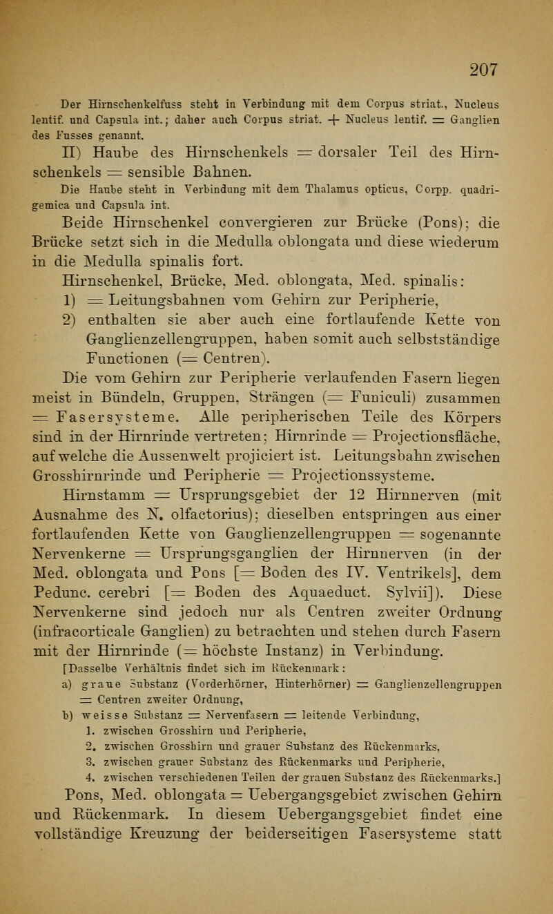 Der Hirnschenkelfuss stellt iu Verbindung mit dem Corpus striat., Nucleus lentif. und Capsula int.; daher auch Corpus striat. -|- Nucleus lentif. = Ganglien des Fusses genannt. n) Haube des Hirnsclienkels =: dorsaler Teil des Hirn- schenkels ^ sensible Bahnen. Die Haube steht in Verbindung mit dem Thalamus opticus, Coi-pp. quadri- gemica und Capsula int. Beide Hirnselienkel convergieren zur Brücke (Pons); die Brücke setzt sich in die MeduUa oblongata und diese wiederum in die Medulla spinalis fort. Hirnscbenkel. Brücke. Med. oblongata. Med. spinalis: 1) =^ Leitungsbahnen vom Gehirn zur Peripherie, 2) enthalten sie aber auch eine fortlaufende Kette von Ganglienzellengruppen, haben somit auch selbstständige Functionen {= CentrenX Die vom Gehirn zur Peripherie verlaufenden Fasern liegen meist in Bündeln. Gruppen. Strängen {= Fuuiculi) zusammen = Faser Systeme. Alle peripherischen Teile des Körpers sind in der Hirnrinde vertreten; Hirnrinde =r Projectionsfläche, aufweiche die Aussenwelt projiciert ist. Leitungsbahn zwischen Grosshirnrinde und Peripherie = Projectionssysteme. Hirnstamm = Ursprungsgebiet der 12 Hirnnerven (mit Ausnahme des !N^, olfactorius); dieselben entspringen aus einer fortlaufenden Kette von Gaugiienzellengruppen = sogenannte Nervenkerne ^= Ursprungsgaugiien der Hirnnerven (in der Med. oblongata und Pons [= Boden des TV. Ventrikels], dem Pedunc. cerebri [= Boden des Aquaeduct. SyMi]). Diese Nervenkerne sind iedoch nur als Centren zweiter Ordnunsf (infracorticale Ganglien) zu betrachten und stehen durch Fasern mit der Hirnrinde (= höchste Instanz) in Verbindung. [Dasselbe Verhältnis findet sich im Kückenmark: a) graue Substanz (Vorderhörner, Hinterhörner) =: Ganglieuzellengruppen = Centren zweiter Ordnung, b) vreissG Substanz rr Tservenfasern r= leitende Verbindung, 1. zwischen Grosshirn und Peripherie, 2. zwischen Grossbirn und grauer Substanz des Rückenmarks, 3. zwischen grauer Substanz des Eückenmarks und Peripherie, 4. zwischen verschiedenen Teilen der grauen Substanz des Eückenmarks.] Pons, Med. oblongata = Uebergangsgebiet zwischen Gehirn und Rückenmark. In diesem Uebergangsgebiet findet eine vollständige Kreuzung der beiderseitigen Fasersysteme statt