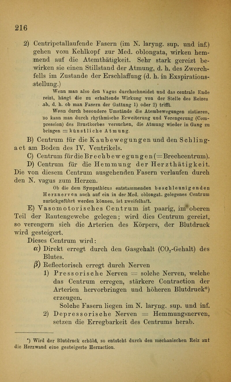 2) Centripetallaufende Fasern (im K laryng. sup. und inf.) gehen vom Kehlkopf zur Med. oblongata, wirken hem- mend auf die Atemthätigkeit. Sehr stark gereizt be- wirken sie einen Stillstand der Atmung, d. h. des Zwerch- fells im Zustande der Erschlaffung (d. h. in Exspirations- ^tellung.) Wenn man also den Vagus durchschneidet und das centrale Ende reizt, hängt die zu erhaltende Wirkung von der Stelle des Reizes ■ Ab, d. h. ob man Fasern der Gattung 1) oder 2) triift. Wenn durch besondere Umstände die Atembewegungen sistieren, so kann man durch rhythmische Erweiterung nnd Verengerung (Cora- pression) des Brustkorbes versuchen, die Atmung wieder in Gang zu bringen ^künstliche Atmung. B) Centrum für die Kaubewegungen und den Schling- act am Boden des IV. Ventrikels. C) Centrum fürdieBrechbewegungen( —Brechcentrum). D) Centrum für die Hemmung der Herzthätigkeit, Die von diesem Centrum ausgehenden Fasern verlaufen durch den N. vagus zum Herzen. Ob die dem Sympathicus entstammenden beschleunigenden Herznerven auch auf ein in der Med. oblongat. gelegenes Centrum zurückgeführt werden können, ist zweifelhaft. E) Vasomotorisches Centrum ist paarig, im*oberen Teil der Kautengewebe gelegen; wird dies Centrum gereizt, so verengern sich die Arterien des Körpers, der Blutdruck wird gesteigert. Dieses Centrum wird: cc) Direkt erregt durch den Gasgehalt (COg-Gehalt) des Blutes, p) Keflectorisch erregt durch Nerven 1) Pressorische Nerven = solche Nerven, welche das Centrum erregen, stärkere Contraction der Arterien hervorbringen und höheren Blutdruck*) erzeugen. Solche Fasern liegen im N. laryng. sup. und inf. 2) Depressorische Nerven = Hemmungsnerven, setzen die Erreorbarkeit des Centrums herab. *) Wird der Blutdruck erhöht, so entsteht durch den mechanischen Reiz auf die Herzwand eine gesteigerte Herzaction.