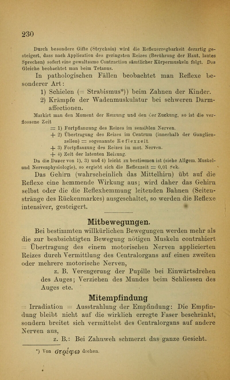 Durch besondere Gifte (Strydinin) -wird die Eeflexerrpgbarkeit derartig ge- steigert, dass nach Application des geringsten Reizes (Berührung der Haut, lautes Sprechen) sofort eine gewaltsame Contraction sämtlicher Körpermusteln folgt. Das Gleiche beobachtet man beim Tetanus. In pathologisclien Fällen beobachtet man Reflexe be- sonderer Art: 1) Schielen (= Strabismus*)) beim Zahnen der Kinder. 2) Krämpfe der Wadenmuskulatur bei schweren Darm- affectionen. Martirt man den Moment der Keizung und den c'er Zuckung, so ist die ver- flossene Zeit := 1) Fortpflanzung des Reizes im sensiblen Xerven. 1- 2) Übertragung des Reizes im Centrum (innerhalb der Ganglien- zellen) = sogenannte Refleszeit. -|- 3) Fortpflanzung des Reizes im mot. Nerven. + 4) Zeit der latenten Reizung. Da die Dauer von 1), 3) und 4) leicht zu bestimmen ist (siehe Allgem. Muskel- und Nervenphysiologie), so ergiebt sich die Reflexzeit =: 0,01 i?ek. Das Gehirn (wahrscheinlich das Mittelhirn) übt auf die Reflexe eine hemmende Wirkung aus; wird daher das Gehirn selbst oder die die Reflexhemmung leitenden Bahnen (Seiten- stränge des Rückenmarkes) ausgeschaltet, so werden die Reflexe intensiver, gesteigert. Mitbewegungen. Bei bestimmten willkürlichen Bewegungen werden mehr als die zur beabsichtigten Bewegung nötigen Muskeln contrahiert ~ Übertragung des einem motorischen Nerven applicierten Reizes durch Vermittlung des Ceutralorgans auf einen zweiten oder mehrere motorische Nerven, z. B. Verengerung der Pupille bei Einwärtsdrehen des Auges; Verziehen des Mundes beim Schliessen des Auges etc. Mitempfindung -= Irradiation = Ausstrahlung der Empfindung: Die Empfin- dung bleibt nicht auf die wirklich erregte Faser beschränkt, sondern breitet sich vermittelst des Ceutralorgans auf andere Nerven aus, z. B.: Bei Zahuw^eh schmerzt das ffanze Gesicht. •) Von (jtQ£q)(D drehen.