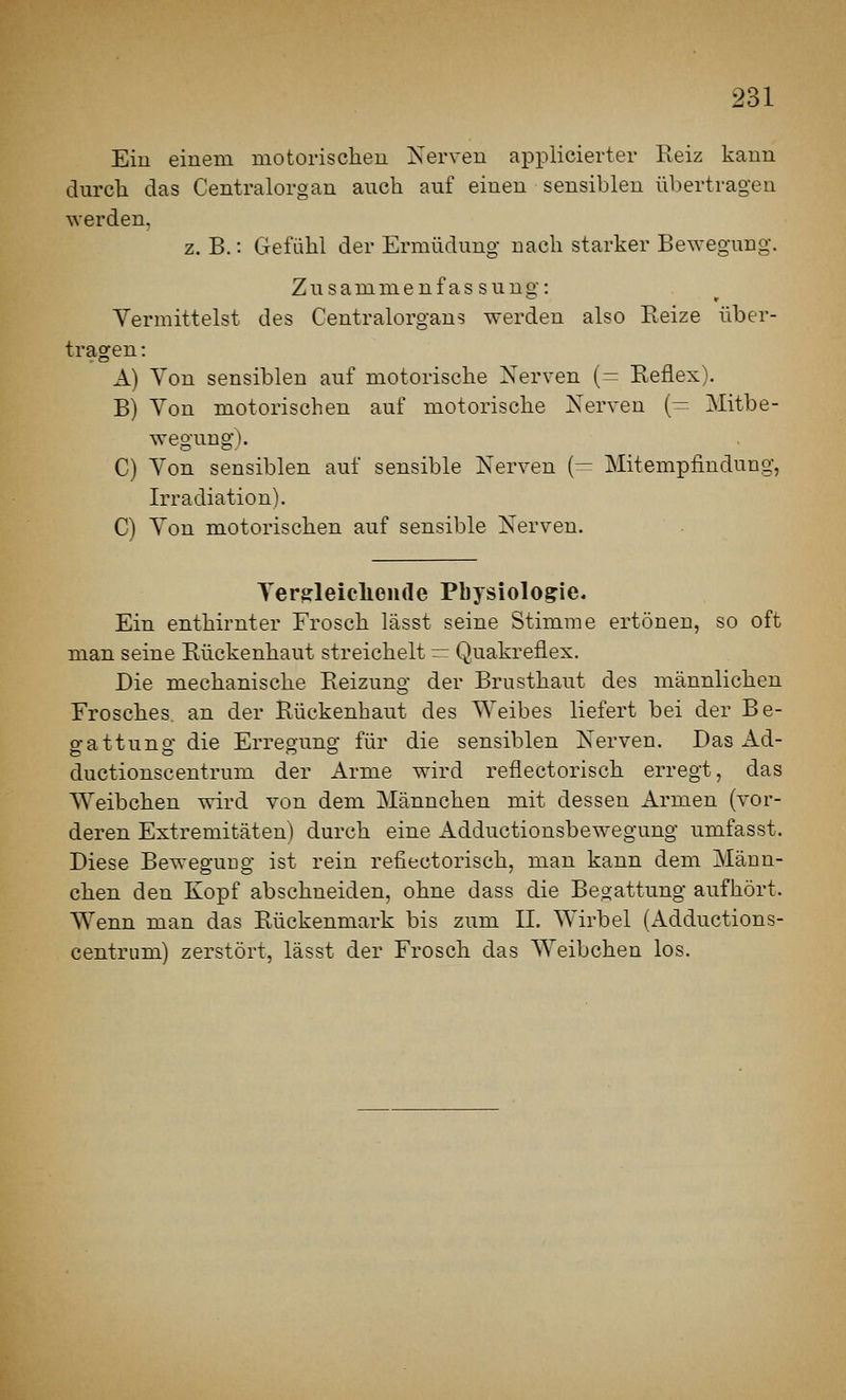 Eiu einem motorisclieu Nerven applicierter Reiz kann durch das Centralorgan auch auf einen sensiblen übertragen werden. z. B.: Gefühl der Ermüdung nach starker Bewegung. Zusammenfassung: Yermittelst des Centralorgaus werden also Reize über- tragen: A) Ton sensiblen auf motorische Xerven (= Reflex). B) Von motorischen auf motorische Nerven (— Mitbe- wegung). C) Von sensiblen auf sensible Nerven (— Mitempfindung, Irradiation). C) Ton motorischen auf sensible Nerven. Ters:leiclieii(le Physiologie. Ein enthirnter Frosch lässt seine Stimme ertönen, so oft man seine Rückenhaut streichelt — Qiiakreflex. Die mechanische Reizung der Brusthaut des männlichen Frosches an der ßückenhaut des Weibes liefert bei der Be- gattung die Erregung für die sensiblen Nerven. Das Ad- ductionscentrum der Arme wird reflectorisch erregt, das Weibchen wird von dem Männchen mit dessen Armen (vor- deren Extremitäten) durch eine Adductionsbewegung umfasst. Diese Bewegung ist rein reflectorisch, man kann dem Männ- chen den Kopf abschneiden, ohne dass die Begattung aufhört. Wenn man das Rückenmark bis zum IL Wirbel (Adductions- centrum) zerstört, lässt der Frosch das Weibchen los.