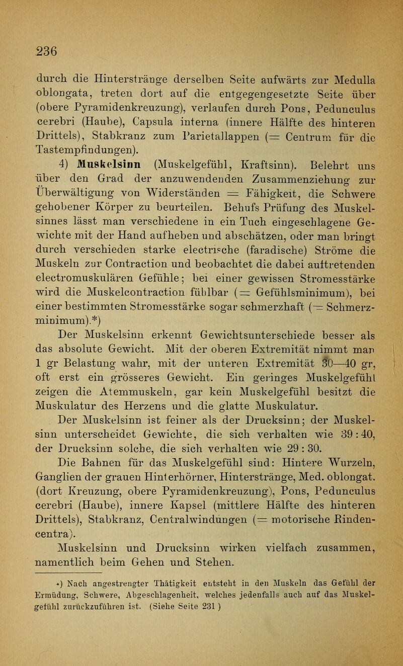 durch die Hinterstränge derselben Seite aufwärts zur MeduUa oblongata, treten dort auf die entgegengesetzte Seite über (obere Pyramidenkreuzung), verlaufen durch Pons, Pedunculus cerebri (Haube), Cajjsula interna (innere Hälfte des hinteren Drittels), Stabkranz zum ParietaJlappen {^= Centrum für die Tastempfindungen). 4) Muskelsinn (Muskelgefübl, Kraftsinn). Belehrt uns über den Grad der anzuwendenden Zusammenziehung zur Überwältigung von Widerständen = Fähigkeit, die Schwere gehobener Körper zu beurteilen. Behufs Prüfung des Muskel- sinnes lässt man verschiedene in ein Tuch eingeschlagene Ge- wichte mit der Hand aufheben und abschätzen, oder man bringt durch verschieden starke electripche (faradische) Ströme die Muskeln zur Contraction und beobachtet die dabei auftretenden electromuskulären Gefühle; bei einer gewissen Stromesstärke wird die Muskelcontraction fühlbar (=: Gefühlsminimum), bei einer bestimmten Stromesstärke sogar schmerzhaft {-= Schmerz- nainimum).*) Der Muskelsinn erkennt Gewichtsunterschiede besser als das absolute Gewicht. Mit der oberen Extremität nimmt man 1 gr Belastung wahr, mit der unteren Extremität 30—40 gr, oft erst ein grösseres Gewicht. Ein geiinges Muskelgefühl zeigen die Atemmuskeln, gar kein Muskelgefühl besitzt die Muskulatur des Herzens und die glatte Muskulatur. Der Muskelsinn ist feiner als der Drucksinn; der Muskel- sinn unterscheidet Gewichte, die sich verhalten wie 39:40, der Drucksinn solche, die sich verhalten w^ie 29 : 30. Die Bahnen für das Muskelgefühl siud: Hintere Wurzeln, Ganglien der grauen Hinterhörner, Hinterstränge, Med. oblongat. (dort Kreuzung, obere Pyramidenkreuzung), Pons, Pedunculus cerebri (Haube), innere Kapsel (mittlere Hälfte des hinteren Drittels), Stabkranz, Centralwindungen (^ motorische Einden- centra). Muskelsinn und Drucksinn wirken vielfach zusammen, namentlich beim Gehen und Stehen. «) Nach angestrengter Thätigkeit entstellt in den Muskeln das Gefühl der Ermüdung, Schwere, Abgeschlagenheit, welches jedenfalls auch auf das Bluskel- gefühl zurückzuführen ist. (Siehe Seite 231 )