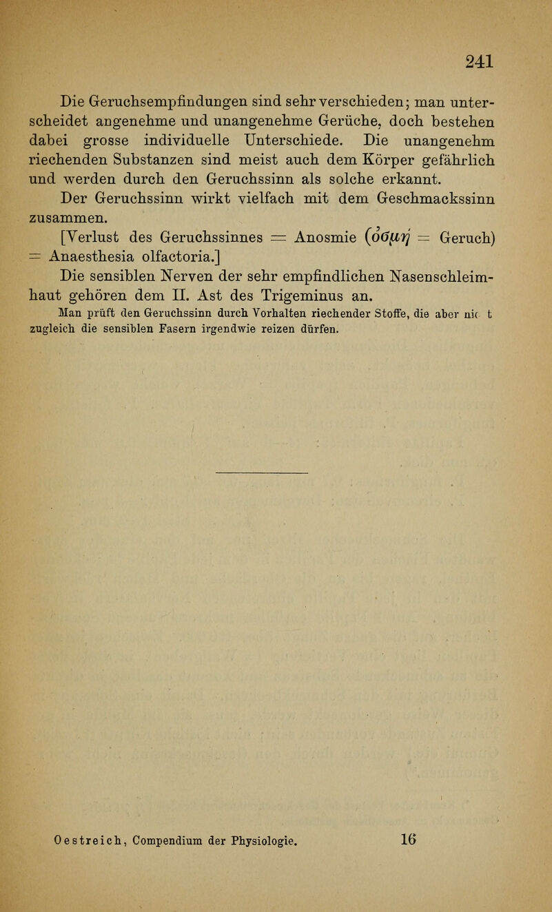 Die Geruchsempfindungen sind sehr verschieden; man unter- scheidet angenehme und unangenehme Gerüche, doch bestehen dabei grosse individuelle Unterschiede. Die unangenehm riechenden Substanzen sind meist auch dem Körper gefährlich und werden durch den Geruchssinn als solche erkannt. Der Geruchssinn wirkt vielfach mit dem Geschmackssinn zusammen. [Verlust des Geruchssinnes = Anosmie {oö^rj = Geruch) = Anaesthesia olfactoria.] Die sensiblen Nerven der sehr empfindlichen Käsen Schleim- haut gehören dem II. Ast des Trigeminus an. Man prüft den Geruchssinn durch Vorhalten riechender Steife, die aber nie fc zugleich die sensiblen Fasern irgendwie reizen dürfen. Oestreich, Compendium der Physiologie. 16