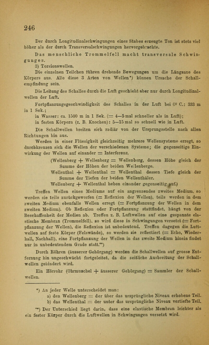 Der durch LongitudinalBchwinguDgea eines Stabes erzeugte Ton ist stets viel höher als der durch Transversalschwingungen hervorgebrachte. Das menschliche Trommelfell macht transversale Schvrin- gunger. 3) Torsionsvrellen. Die einzelnen Teilchen führen drehende Bewegungen um die Längsaxe des Körpers aus. Alle diese 3 Arten von Wellen') können Ursache der Schall- empfindung sein. Die Leitung des Schalles durch die Luft geschieht aber nur durch Longitudiaal- wellen der Luft. Fortpflanzungsgeschwindigkeit des Schalles in der Luft bei Co C: 333 m in 1 Sek.; in Wasser: ca. 1500 m in 1 Sek. (=: 4—5mal schneller als in Luft): in festen Körpern (z. B. Knochen): 5—15 mal so schnell wie in Luft. Die Schallwellen breiten sich radiär von der Ursprungsstelle nach allen Richtungen hin aus. Werden in einer Flüssigkeit gleichzeitig mehrere Wellensysteme erregt, so durchkreuzen sich die Wellen der verschiedenen Systeme; die gegenseitige Ein- wirkung der Wellen auf einander rz Interferenz. (Wellenberg -|- Wellenberg = Wellenberg, dessen Höhe gleich der Summe der Höhen der beiden Wellenberge. Wellenthal -|- Wellenthal rr: Wellenthal dessen Tiefe gleich der Summe der Tiefen der beiden Wellenthäler. Wellenberg -\- Wellenthal heben einander gegenseitig auf.) Treffen Wellen eines Mediums auf ein angrenzendes zweites Medium, so werden sie teils zurückgeworfen (= Eeflexion der Wellen), teils werden in dem zweiten i[edium ebenfalls Wellen erregt (=: Fortpflanzung der Wellen in dem zweiten Medium). Ob Eeflexion oder Fortpflanzung stattfindet, hängt von der Beschaffenheit der Medien ab. Treffen z. B. Luftwellen auf eine gespannte ela- stische Membran (Trommelfell), so wird diese in Schwingungen versetzt (=r Fort- pflanzung der Wellen), die Reflexion ist unbedeutend. Treffen dagegen die Lott- wellen auf feste Körper (Felswände), so werden sie reflectiert (=: Echo, Wieder- hall, Nachhall), eine Fortpflanzung der Wellen in das zweite Medium hineia findet nur in unbedeutendem Grade statt.**) Durch Röhren (äusserer Gehörgang) werden die Schallwellen auf grosse Ent- fernung hin ungeschwächt fortgeleitet, da die seitliche Ausbreitimg der Schall- wellen gebindert wird. Ein Hörrohr (Ohrmuschel + äusserer Gehörgang) r= Sammler der Schall- wellen. *) An jeder Welle unterscheidet man: a) den Wellenberg = der über das ursprüngliche Niveau erhobene Teil. b) das Wellenthal = der unter das ursprüngliche Mveau vertiefte Teil. **) Der Unterschied liegt darin, dass eine elastische Membran leichter als ein fester Körper durch die Luftwellen in Schwingungen versetzt wird.