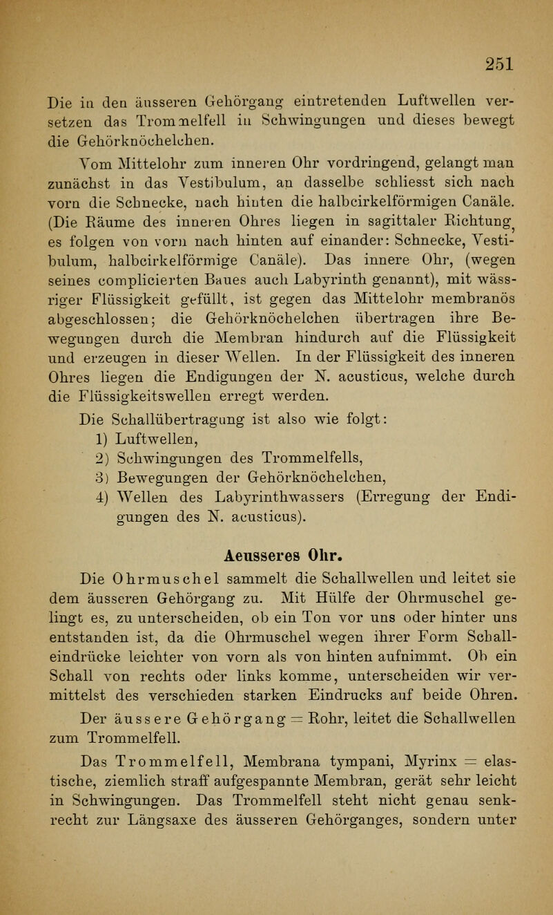 Die in dea äusseren Gehörgang eintretenden Luftwellen ver- setzen das Tromaielfell iu Schwingungen und dieses bewegt die Gehörknöchelchen. Vom Mittelohr zum inneren Ohr vordringend, gelangt man zunächst in das Vestibulum, an dasselbe schliesst sich nach vorn die Schnecke, nach hiuten die halbcirkelförmigen Canäle. (Die Räume des inneien Ohres liegen in sagittaler Richtung es folgen von vorn nach hinten auf einander: Schnecke, Vesti- bulum, halbcirkelförmige Canäle). Das innere Ohr, (wegen seines complicierten Baues auch Labyrinth genannt), mit wäss- riger Flüssigkeit gefüllt, ist gegen das Mittelohr membranös abgeschlossen; die Gehörknöchelchen übertragen ihre Be- weguQgen durch die Membran hindurch auf die Flüssigkeit und erzeugen in dieser Wellen. In der Flüssigkeit des inneren Ohres liegen die Endigungen der N. acusticus, welche durch die Flüssigkeitswellen erregt werden. Die Schallübertragung ist also wie folgt: 1) Luftwellen, 2) Schwingungen des Trommelfells, 3) Bewegungen der Gehörknöchelchen, 4) Wellen des Labyrinthwassers (Erregung der Endi- gungen des N. acusticus). Aeiisseres Ohr. Die Ohrmuschel sammelt die Schallwellen und leitet sie dem äusseren Gehörgang zu. Mit Hülfe der Ohrmuschel ge- lingt es, zu unterscheiden, ob ein Ton vor uns oder hinter uns entstanden ist, da die Ohrmuschel wegen ihrer Form Scball- eindrücke leichter von vorn als von hinten aufnimmt. Ob ein Schall von rechts oder links komme, unterscheiden wir ver- mittelst des verschieden starken Eindrucks auf beide Ohren. Der äussere Gehörgang = Rohr, leitet die Schallwellen zum Trommelfell. Das Trommelfell, Membrana tympani, Myrinx = elas- tische, ziemlich straff aufgespannte Membran, gerät sehr leicht in Schwingungen. Das Trommelfell steht nicht genau senk- recht zur Längsaxe des äusseren Gehörganges, sondern unter